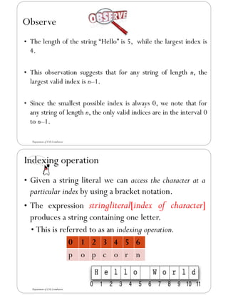 Observe
• The length of the string “Hello” is 5, while the largest index is
4.
• This observation suggests that for any string of length n, the
largest valid index is n–1.
• Since the smallest possible index is always 0, we note that for
any string of length n, the only valid indices are in the interval 0
to n–1.
Department of CSE,Coimbatore
Indexing operation
• Given a string literal we can access the character at a
particular index by using a bracket notation.
• The expression stringliteral[index of character]
produces a string containing one letter.
• This is referred to as an indexing operation.
0 1 2 3 4 5 6
p o p c o r n
Department of CSE,Coimbatore
 