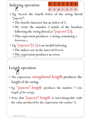 Indexing operation
• Eg. Access the fourth letter of the string literal
“popcorn”.
• The fourth character has an index of 3.
• We write the number 3 inside of the brackets
following the string literal as “popcorn”[3].
• This expression produces a string containing a
lowercase c.
• Eg. “popcorn”[15] is an invalid indexing.
• The indices are in the interval 0 to 6.
• The expression produces an error.
0 1 2 3 4 5 6
p o p c o r n
Department of CSE,Coimbatore
Length operation
• The expression stringliteral.length produces the
length of the string.
• Eg. “popcorn”.length produces the number 7 (the
length of the string).
• Note that “popcorn”.length is interchangeable with
the value produced by the expression (the number 7).
Department of CSE,Coimbatore
 