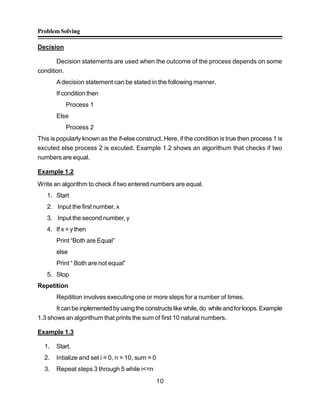 ProblemSolving
10
Decision
Decision statements are used when the outcome of the process depends on some
condition.
Adecision statement can be stated in the following manner.
If condition then
Process 1
Else
Process 2
This is popularly known as the if-else construct. Here, if the condition is true then process 1 is
excuted else process 2 is excuted. Example 1.2 shows an algorithum that checks if two
numbers are equal.
Example 1.2
Write an algorithm to check if two entered numbers are equal.
1. Start
2. Input the first number, x
3. Input the second number, y
4. If x = y then
Print “Both are Equal”
else
Print “ Both are not equal”
5. Stop
Repetition
Repitition involves executing one or more steps for a number of times.
It can be inplemented byusingthe constructs like while, do while and forloops. Example
1.3 shows an algorithum that prints the sum of first 10 natural numbers.
Example 1.3
1. Start.
2. Intialize and set i = 0, n = 10, sum = 0
3. Repeat steps 3 through 5 while i<=n
 