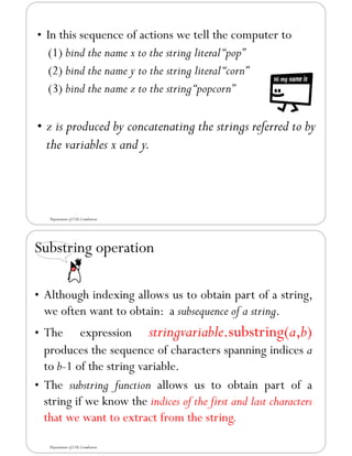 • In this sequence of actions we tell the computer to
(1) bind the name x to the string literal“pop”
(2) bind the name y to the string literal“corn”
(3) bind the name z to the string“popcorn”
• z is produced by concatenating the strings referred to by
the variables x and y.
Department of CSE,Coimbatore
Substring operation
• Although indexing allows us to obtain part of a string,
we often want to obtain: a subsequence of a string.
• The expression stringvariable.substring(a,b)
produces the sequence of characters spanning indices a
to b-1 of the string variable.
• The substring function allows us to obtain part of a
string if we know the indices of the first and last characters
that we want to extract from the string.
Department of CSE,Coimbatore
 