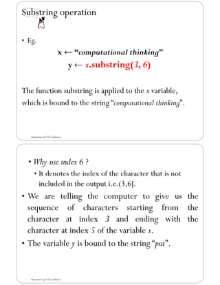Substring operation
• Eg.
x ← “computational thinking”
y ← x.substring(3, 6)
The function substring is applied to the x variable,
which is bound to the string “computational thinking”.
Department of CSE,Coimbatore
• Why use index 6 ?
• It denotes the index of the character that is not
included in the output i.e.(3,6].
• We are telling the computer to give us the
sequence of characters starting from the
character at index 3 and ending with the
character at index 5 of the variable x.
• The variable y is bound to the string “put”.
Department of CSE,Coimbatore
 