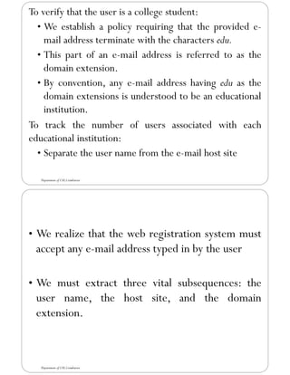 To verify that the user is a college student:
• We establish a policy requiring that the provided e-
mail address terminate with the characters edu.
• This part of an e-mail address is referred to as the
domain extension.
• By convention, any e-mail address having edu as the
domain extensions is understood to be an educational
institution.
To track the number of users associated with each
educational institution:
• Separate the user name from the e-mail host site
Department of CSE,Coimbatore
• We realize that the web registration system must
accept any e-mail address typed in by the user
• We must extract three vital subsequences: the
user name, the host site, and the domain
extension.
Department of CSE,Coimbatore
 