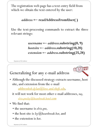 The registration web page has a text-entry field from
which we obtain the text entered by the user:
address ← readAddressFromUser( )
Use the text-processing commands to extract the three
relevant strings:
username ← address.substring(0, 9)
hostsite ← address.substring(10,28)
extension ← address.substring(25,28)
Department of CSE,Coimbatore
Generalizing for any e-mail address
• Although the discussed strategy extracts username, host
site, and extension from the e-mail
addressbob.dylan@love.and.theft.edu,
it will not work for most other e-mail addresses, say,
elvis.presley@heartbreak.hotel.com
• We find that:
• the username is elvis.pre,
• the host site is ley@heartbreak.hot,and
• the extension is hot.
Department of CSE,Coimbatore
 