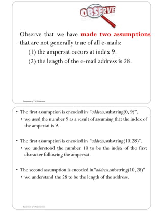 Observe that we have made two assumptions
that are not generally true of all e-mails:
(1) the ampersat occurs at index 9.
(2) the length of the e-mail address is 28.
Department of CSE,Coimbatore
• The first assumption is encoded in “address.substring(0, 9)”.
• we used the number 9 as a result of assuming that the index of
the ampersat is 9.
• The first assumption is encoded in “address.substring(10,28)”.
• we understood the number 10 to be the index of the first
character following the ampersat.
• The second assumption is encoded in “address.substring(10,28)”
• we understand the 28 to be the length of the address.
Department of CSE,Coimbatore
 