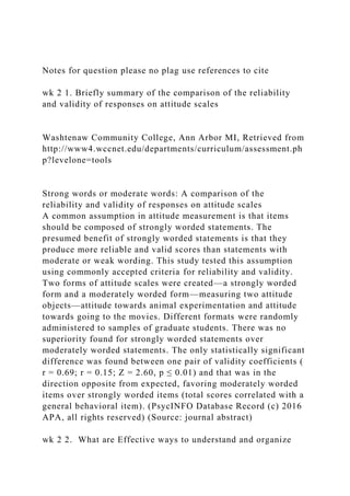 Notes for question please no plag use references to cite
wk 2 1. Briefly summary of the comparison of the reliability
and validity of responses on attitude scales
Washtenaw Community College, Ann Arbor MI, Retrieved from
http://www4.wccnet.edu/departments/curriculum/assessment.ph
p?levelone=tools
Strong words or moderate words: A comparison of the
reliability and validity of responses on attitude scales
A common assumption in attitude measurement is that items
should be composed of strongly worded statements. The
presumed benefit of strongly worded statements is that they
produce more reliable and valid scores than statements with
moderate or weak wording. This study tested this assumption
using commonly accepted criteria for reliability and validity.
Two forms of attitude scales were created—a strongly worded
form and a moderately worded form—measuring two attitude
objects—attitude towards animal experimentation and attitude
towards going to the movies. Different formats were randomly
administered to samples of graduate students. There was no
superiority found for strongly worded statements over
moderately worded statements. The only statistically significant
difference was found between one pair of validity coefficients (
r = 0.69; r = 0.15; Z = 2.60, p ≤ 0.01) and that was in the
direction opposite from expected, favoring moderately worded
items over strongly worded items (total scores correlated with a
general behavioral item). (PsycINFO Database Record (c) 2016
APA, all rights reserved) (Source: journal abstract)
wk 2 2. What are Effective ways to understand and organize
 
