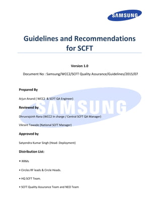 Document No : Samsung/WCC2/SCFT Quality Assurance/Guidelines/2015/07
Prepared By
Arjun Anand ( WCC2 & SCFT QA Engineer)
Reviewed by
Dhruvrajsinh Rana (WCC2 In charge / Central SCFT QA Manager)
Vikrant Tawade (National SCFT Manager)
Approved by
Satyendra Kumar Singh (Head- Deployment)
Distribution List:
• RRMs
• Circles RF leads & Circle Heads.
• HQ SCFT Team.
• SCFT Quality Assurance Team and NEO Team
Guidelines and Recommendations
for SCFT
Version 1.0
 