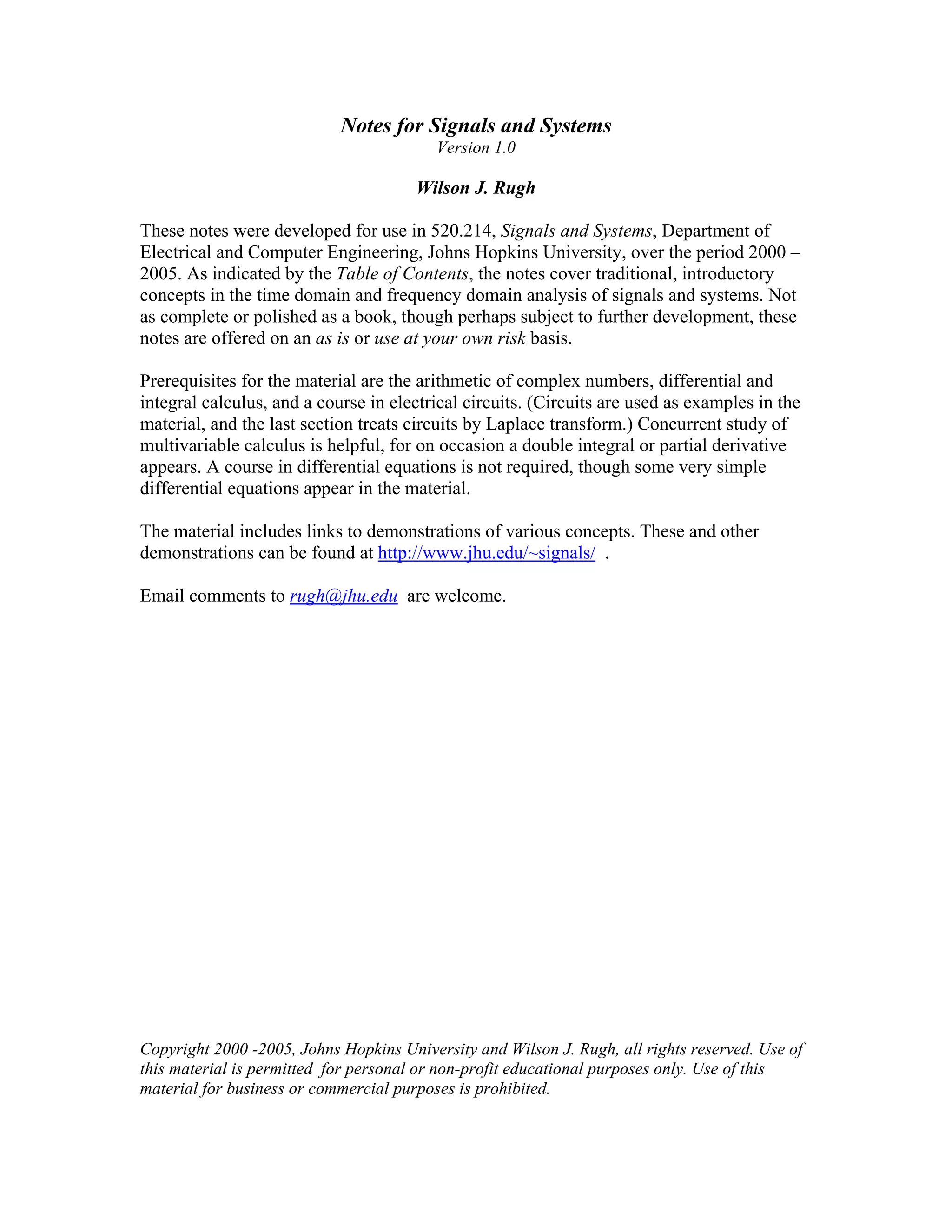 Notes for Signals and Systems
Version 1.0
Wilson J. Rugh
These notes were developed for use in 520.214, Signals and Systems, Department of
Electrical and Computer Engineering, Johns Hopkins University, over the period 2000 –
2005. As indicated by the Table of Contents, the notes cover traditional, introductory
concepts in the time domain and frequency domain analysis of signals and systems. Not
as complete or polished as a book, though perhaps subject to further development, these
notes are offered on an as is or use at your own risk basis.
Prerequisites for the material are the arithmetic of complex numbers, differential and
integral calculus, and a course in electrical circuits. (Circuits are used as examples in the
material, and the last section treats circuits by Laplace transform.) Concurrent study of
multivariable calculus is helpful, for on occasion a double integral or partial derivative
appears. A course in differential equations is not required, though some very simple
differential equations appear in the material.
The material includes links to demonstrations of various concepts. These and other
demonstrations can be found at http://www.jhu.edu/~signals/ .
Email comments to rugh@jhu.edu are welcome.
Copyright 2000 -2005, Johns Hopkins University and Wilson J. Rugh, all rights reserved. Use of
this material is permitted for personal or non-profit educational purposes only. Use of this
material for business or commercial purposes is prohibited.
 