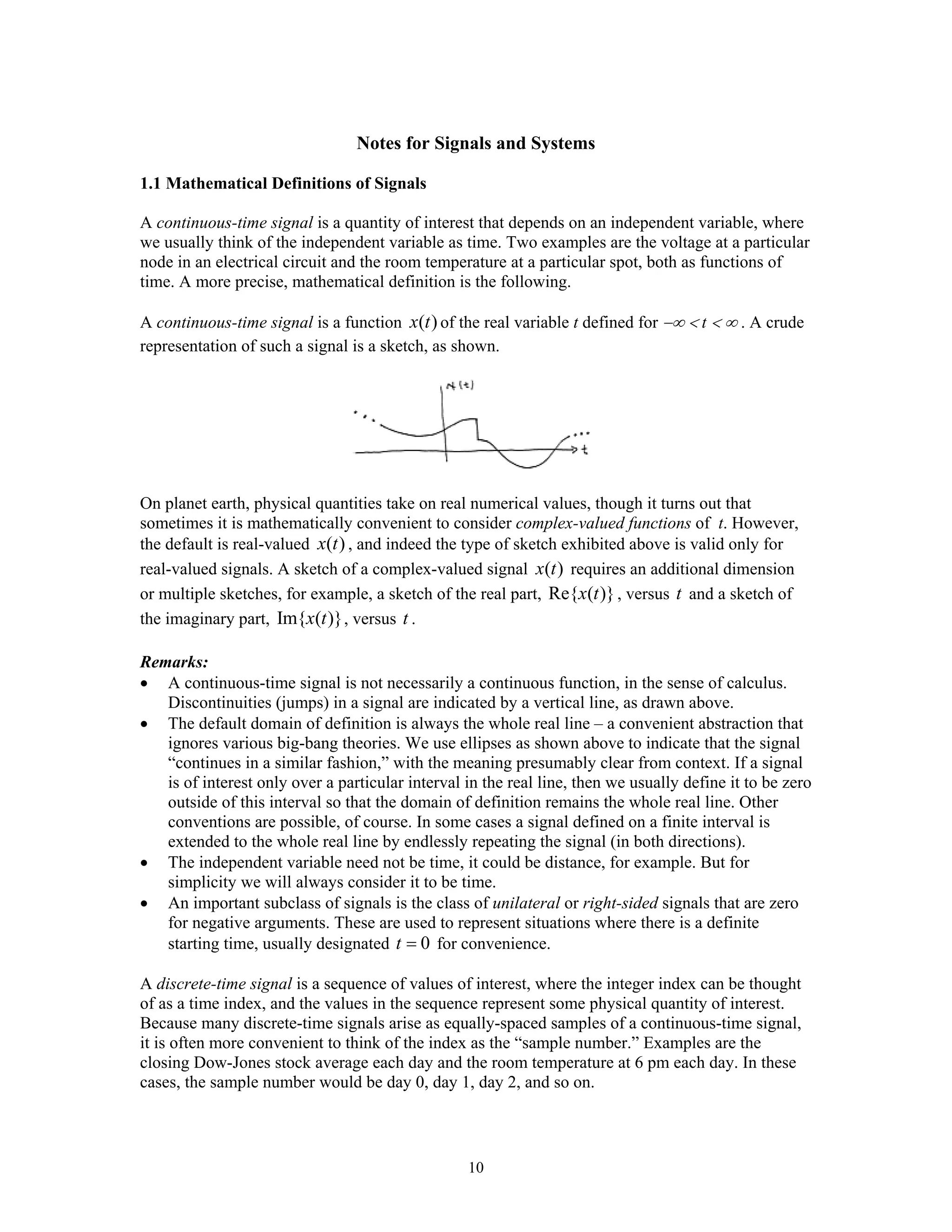10
Notes for Signals and Systems
1.1 Mathematical Definitions of Signals
A continuous-time signal is a quantity of interest that depends on an independent variable, where
we usually think of the independent variable as time. Two examples are the voltage at a particular
node in an electrical circuit and the room temperature at a particular spot, both as functions of
time. A more precise, mathematical definition is the following.
A continuous-time signal is a function ( )x t of the real variable t defined for −∞ < t < ∞ . A crude
representation of such a signal is a sketch, as shown.
On planet earth, physical quantities take on real numerical values, though it turns out that
sometimes it is mathematically convenient to consider complex-valued functions of t. However,
the default is real-valued ( )x t , and indeed the type of sketch exhibited above is valid only for
real-valued signals. A sketch of a complex-valued signal ( )x t requires an additional dimension
or multiple sketches, for example, a sketch of the real part, Re{ ( )}x t , versus t and a sketch of
the imaginary part, Im{ ( )}x t , versus t .
Remarks:
• A continuous-time signal is not necessarily a continuous function, in the sense of calculus.
Discontinuities (jumps) in a signal are indicated by a vertical line, as drawn above.
• The default domain of definition is always the whole real line – a convenient abstraction that
ignores various big-bang theories. We use ellipses as shown above to indicate that the signal
“continues in a similar fashion,” with the meaning presumably clear from context. If a signal
is of interest only over a particular interval in the real line, then we usually define it to be zero
outside of this interval so that the domain of definition remains the whole real line. Other
conventions are possible, of course. In some cases a signal defined on a finite interval is
extended to the whole real line by endlessly repeating the signal (in both directions).
• The independent variable need not be time, it could be distance, for example. But for
simplicity we will always consider it to be time.
• An important subclass of signals is the class of unilateral or right-sided signals that are zero
for negative arguments. These are used to represent situations where there is a definite
starting time, usually designated 0t = for convenience.
A discrete-time signal is a sequence of values of interest, where the integer index can be thought
of as a time index, and the values in the sequence represent some physical quantity of interest.
Because many discrete-time signals arise as equally-spaced samples of a continuous-time signal,
it is often more convenient to think of the index as the “sample number.” Examples are the
closing Dow-Jones stock average each day and the room temperature at 6 pm each day. In these
cases, the sample number would be day 0, day 1, day 2, and so on.
 