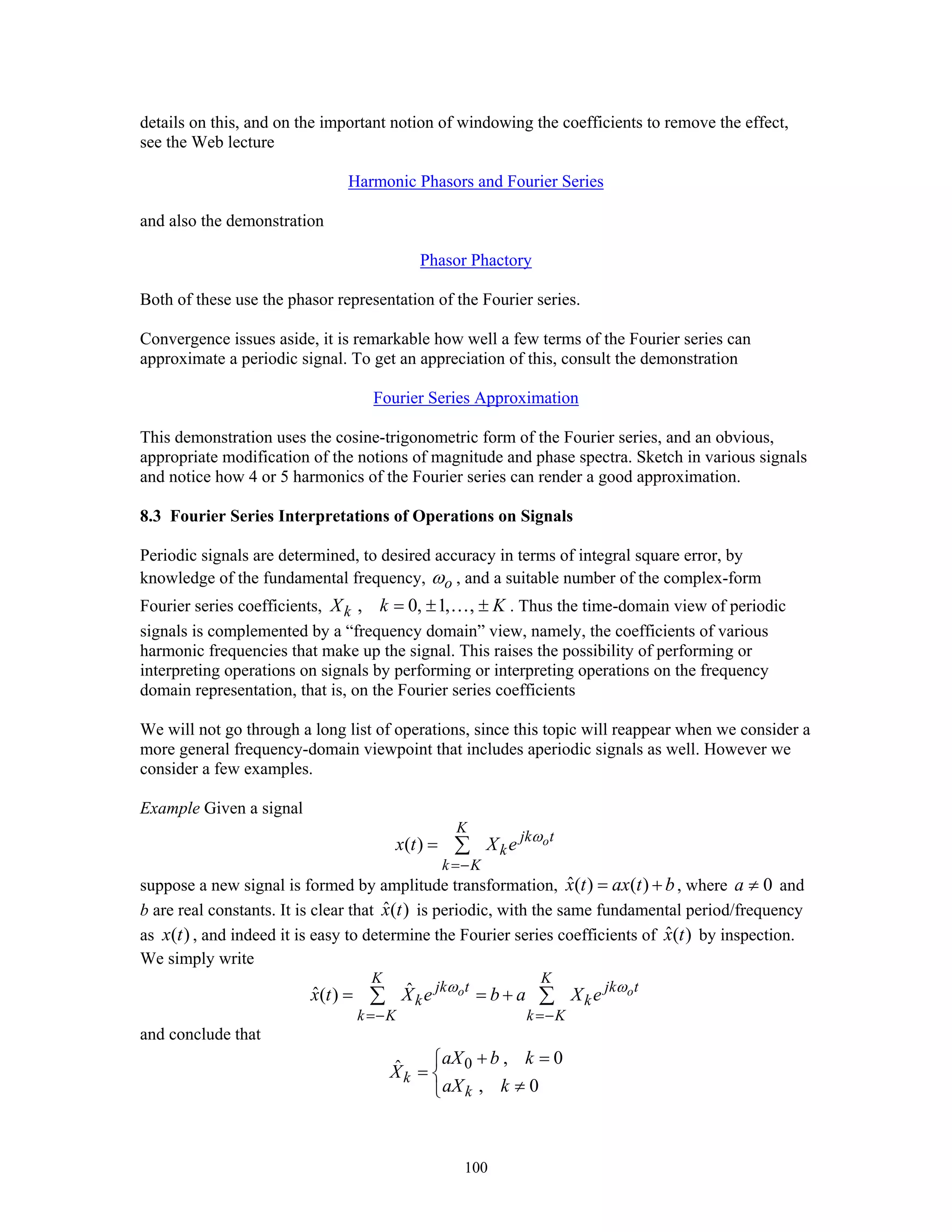 100
details on this, and on the important notion of windowing the coefficients to remove the effect,
see the Web lecture
Harmonic Phasors and Fourier Series
and also the demonstration
Phasor Phactory
Both of these use the phasor representation of the Fourier series.
Convergence issues aside, it is remarkable how well a few terms of the Fourier series can
approximate a periodic signal. To get an appreciation of this, consult the demonstration
Fourier Series Approximation
This demonstration uses the cosine-trigonometric form of the Fourier series, and an obvious,
appropriate modification of the notions of magnitude and phase spectra. Sketch in various signals
and notice how 4 or 5 harmonics of the Fourier series can render a good approximation.
8.3 Fourier Series Interpretations of Operations on Signals
Periodic signals are determined, to desired accuracy in terms of integral square error, by
knowledge of the fundamental frequency, oω , and a suitable number of the complex-form
Fourier series coefficients, , 0, 1, ,kX k K= ± ±… . Thus the time-domain view of periodic
signals is complemented by a “frequency domain” view, namely, the coefficients of various
harmonic frequencies that make up the signal. This raises the possibility of performing or
interpreting operations on signals by performing or interpreting operations on the frequency
domain representation, that is, on the Fourier series coefficients
We will not go through a long list of operations, since this topic will reappear when we consider a
more general frequency-domain viewpoint that includes aperiodic signals as well. However we
consider a few examples.
Example Given a signal
( ) o
K
jk t
k
k K
x t X e ω
=−
= ∑
suppose a new signal is formed by amplitude transformation, ˆ( ) ( )x t ax t b= + , where 0a ≠ and
b are real constants. It is clear that ˆ( )x t is periodic, with the same fundamental period/frequency
as ( )x t , and indeed it is easy to determine the Fourier series coefficients of ˆ( )x t by inspection.
We simply write
ˆˆ( ) o o
K K
jk t jk t
k k
k K k K
x t X e b a X eω ω
=− =−
= = +∑ ∑
and conclude that
0 , 0ˆ
, 0
k
k
aX b k
X
aX k
+ =⎧
= ⎨
≠⎩
 