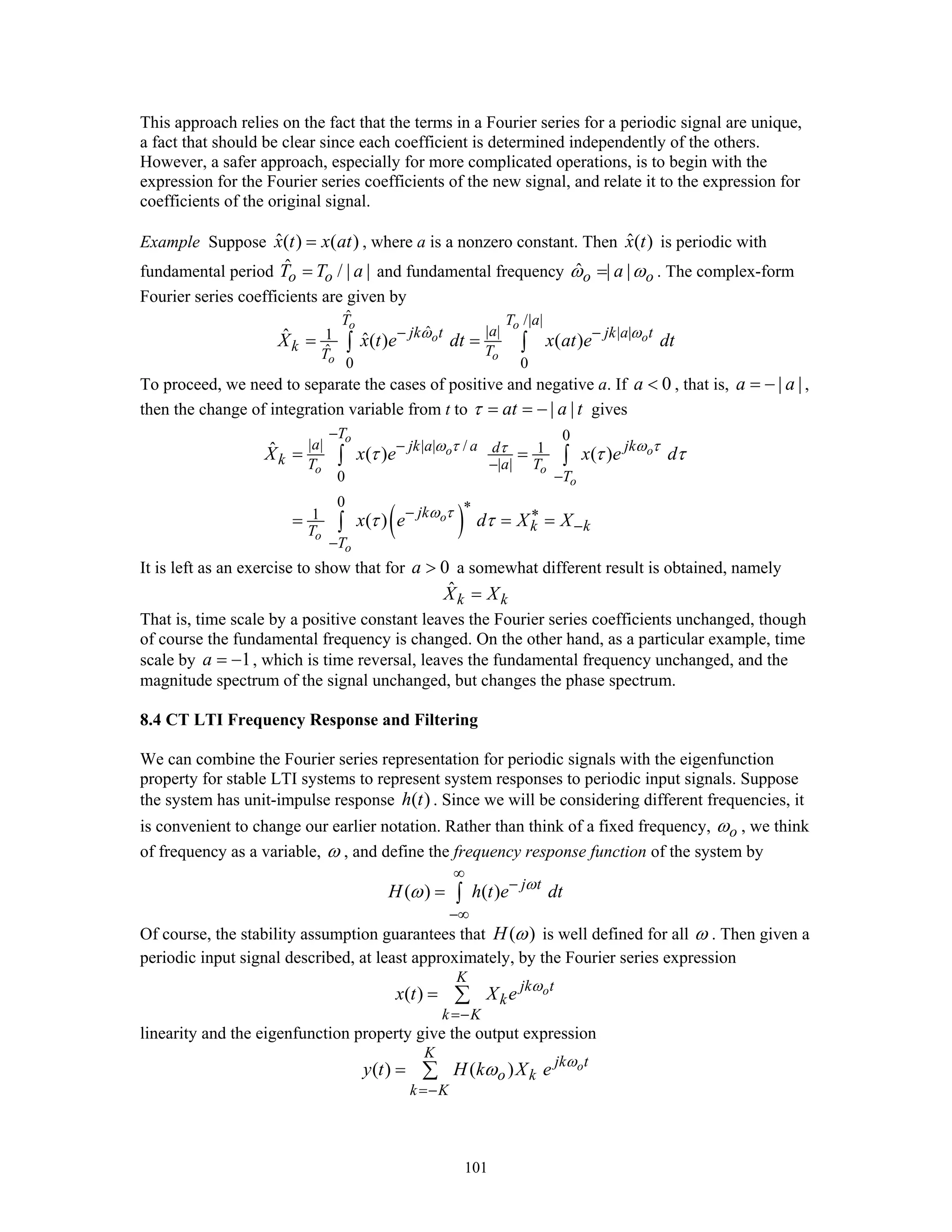101
This approach relies on the fact that the terms in a Fourier series for a periodic signal are unique,
a fact that should be clear since each coefficient is determined independently of the others.
However, a safer approach, especially for more complicated operations, is to begin with the
expression for the Fourier series coefficients of the new signal, and relate it to the expression for
coefficients of the original signal.
Example Suppose ˆ( ) ( )x t x at= , where a is a nonzero constant. Then ˆ( )x t is periodic with
fundamental period ˆ / | |o oT T a= and fundamental frequency ˆ | |o oaω ω= . The complex-form
Fourier series coefficients are given by
ˆ /| |
| |ˆ | |1
ˆ
0 0
ˆ ˆ( ) ( )
o o
o o
oo
T T a
ajk t jk a t
k TT
X x t e dt x at e dtω ω− −
= =∫ ∫
To proceed, we need to separate the cases of positive and negative a. If 0a < , that is, | |a a= − ,
then the change of integration variable from t to | |at a tτ = = − gives
( )
0
| | | | / 1
| |
0
0
1
ˆ ( ) ( )
( )
o
o o
o o
o
o
o
o
T
a jk a a jkd
k T a T
T
jk
k kT
T
X x e x e d
x e d X X
ω τ ω ττ
ω τ
τ τ τ
τ τ
−
−
−
−
∗− ∗
−
−
= =
= = =
∫ ∫
∫
It is left as an exercise to show that for 0a > a somewhat different result is obtained, namely
ˆ
k kX X=
That is, time scale by a positive constant leaves the Fourier series coefficients unchanged, though
of course the fundamental frequency is changed. On the other hand, as a particular example, time
scale by 1a = − , which is time reversal, leaves the fundamental frequency unchanged, and the
magnitude spectrum of the signal unchanged, but changes the phase spectrum.
8.4 CT LTI Frequency Response and Filtering
We can combine the Fourier series representation for periodic signals with the eigenfunction
property for stable LTI systems to represent system responses to periodic input signals. Suppose
the system has unit-impulse response ( )h t . Since we will be considering different frequencies, it
is convenient to change our earlier notation. Rather than think of a fixed frequency, oω , we think
of frequency as a variable, ω , and define the frequency response function of the system by
( ) ( ) j t
H h t e dtω
ω
∞
−
−∞
= ∫
Of course, the stability assumption guarantees that ( )H ω is well defined for all ω . Then given a
periodic input signal described, at least approximately, by the Fourier series expression
( ) o
K
jk t
k
k K
x t X e ω
=−
= ∑
linearity and the eigenfunction property give the output expression
( ) ( ) o
K
jk t
o k
k K
y t H k X e ω
ω
=−
= ∑
 