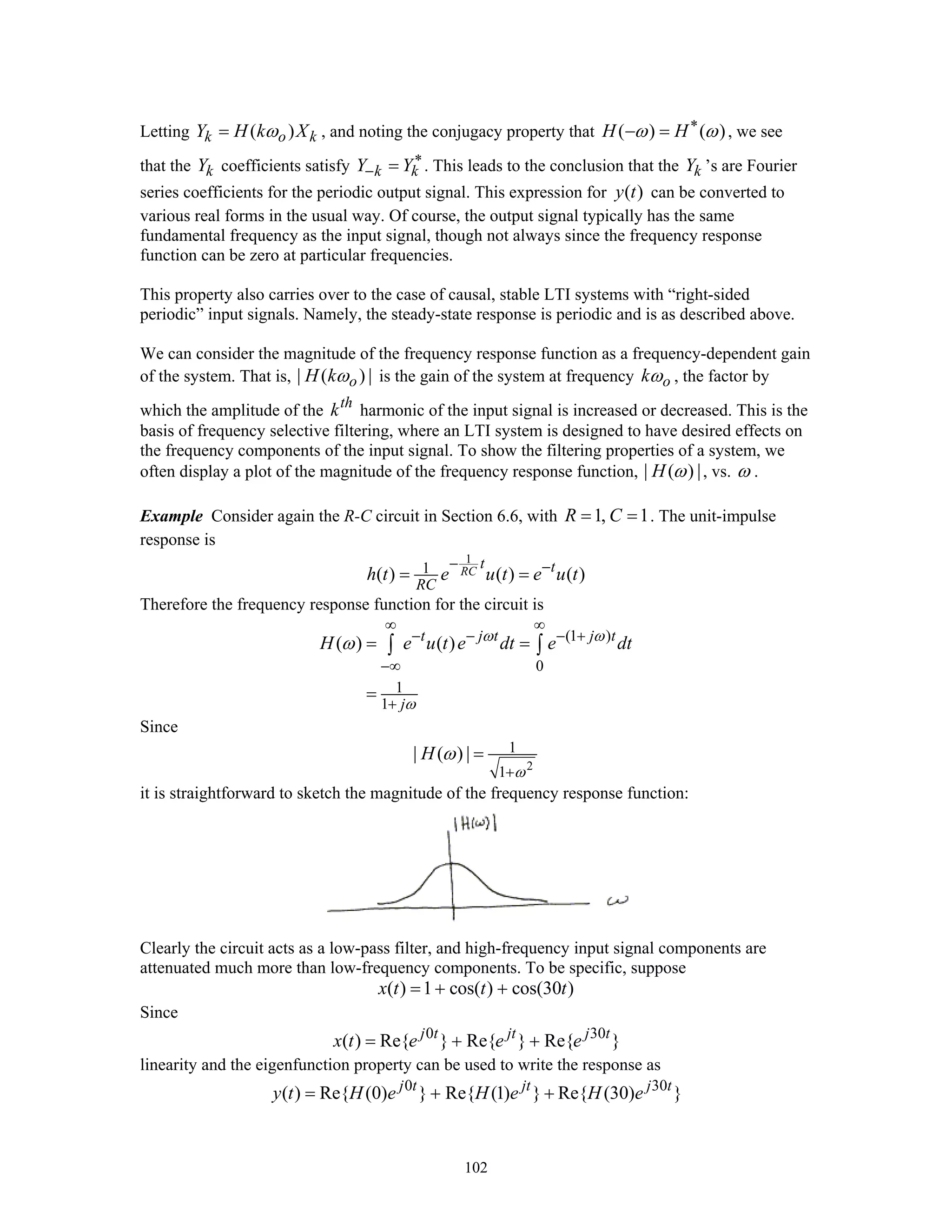 102
Letting ( )k o kY H k Xω= , and noting the conjugacy property that ( ) ( )H Hω ω∗
− = , we see
that the kY coefficients satisfy k kY Y∗
− = . This leads to the conclusion that the kY ’s are Fourier
series coefficients for the periodic output signal. This expression for ( )y t can be converted to
various real forms in the usual way. Of course, the output signal typically has the same
fundamental frequency as the input signal, though not always since the frequency response
function can be zero at particular frequencies.
This property also carries over to the case of causal, stable LTI systems with “right-sided
periodic” input signals. Namely, the steady-state response is periodic and is as described above.
We can consider the magnitude of the frequency response function as a frequency-dependent gain
of the system. That is, | ( ) |oH kω is the gain of the system at frequency okω , the factor by
which the amplitude of the th
k harmonic of the input signal is increased or decreased. This is the
basis of frequency selective filtering, where an LTI system is designed to have desired effects on
the frequency components of the input signal. To show the filtering properties of a system, we
often display a plot of the magnitude of the frequency response function, | ( ) |H ω , vs. ω .
Example Consider again the R-C circuit in Section 6.6, with 1, 1R C= = . The unit-impulse
response is
1
1( ) ( ) ( )RC
t t
RC
h t e u t e u t
− −
= =
Therefore the frequency response function for the circuit is
(1 )
0
1
1
( ) ( )t j t j t
j
H e u t e dt e dtω ω
ω
ω
∞ ∞
− − − +
−∞
+
= =
=
∫ ∫
Since
2
1
1
| ( ) |H
ω
ω
+
=
it is straightforward to sketch the magnitude of the frequency response function:
Clearly the circuit acts as a low-pass filter, and high-frequency input signal components are
attenuated much more than low-frequency components. To be specific, suppose
( ) 1 cos( ) cos(30 )x t t t= + +
Since
0 30
( ) Re{ } Re{ } Re{ }j t jt j t
x t e e e= + +
linearity and the eigenfunction property can be used to write the response as
0 30
( ) Re{ (0) } Re{ (1) } Re{ (30) }j t jt j t
y t H e H e H e= + +
 