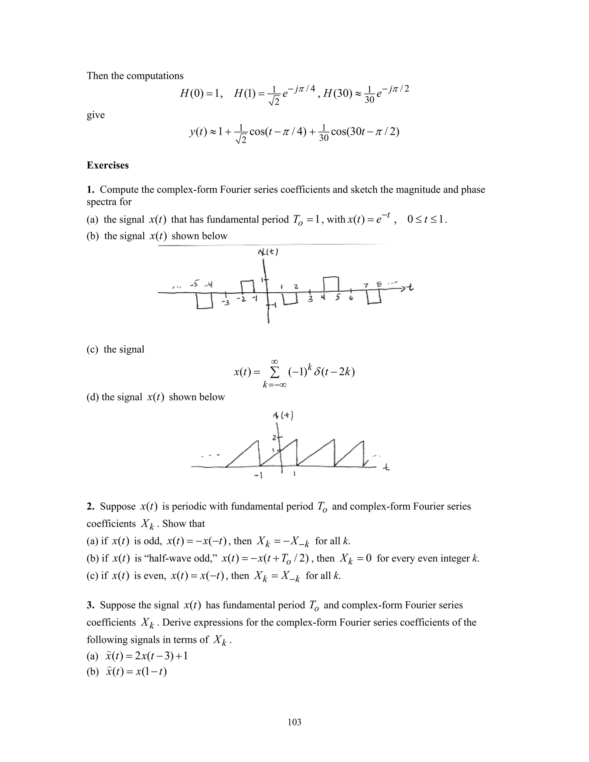 103
Then the computations
/ 4 / 21 1
302
(0) 1, (1) , (30)j j
H H e H eπ π− −
= = ≈
give
1 1
302
( ) 1 cos( / 4) cos(30 / 2)y t t tπ π≈ + − + −
Exercises
1. Compute the complex-form Fourier series coefficients and sketch the magnitude and phase
spectra for
(a) the signal ( )x t that has fundamental period 1oT = , with ( ) , 0 1t
x t e t−
= ≤ ≤ .
(b) the signal ( )x t shown below
(c) the signal
( ) ( 1) ( 2 )k
k
x t t kδ
∞
=−∞
= − −∑
(d) the signal ( )x t shown below
2. Suppose ( )x t is periodic with fundamental period oT and complex-form Fourier series
coefficients kX . Show that
(a) if ( )x t is odd, ( ) ( )x t x t= − − , then k kX X−= − for all k.
(b) if ( )x t is “half-wave odd,” ( ) ( / 2)ox t x t T= − + , then 0kX = for every even integer k.
(c) if ( )x t is even, ( ) ( )x t x t= − , then k kX X−= for all k.
3. Suppose the signal ( )x t has fundamental period oT and complex-form Fourier series
coefficients kX . Derive expressions for the complex-form Fourier series coefficients of the
following signals in terms of kX .
(a) ( ) 2 ( 3) 1x t x t= − +
(b) ( ) (1 )x t x t= −
 