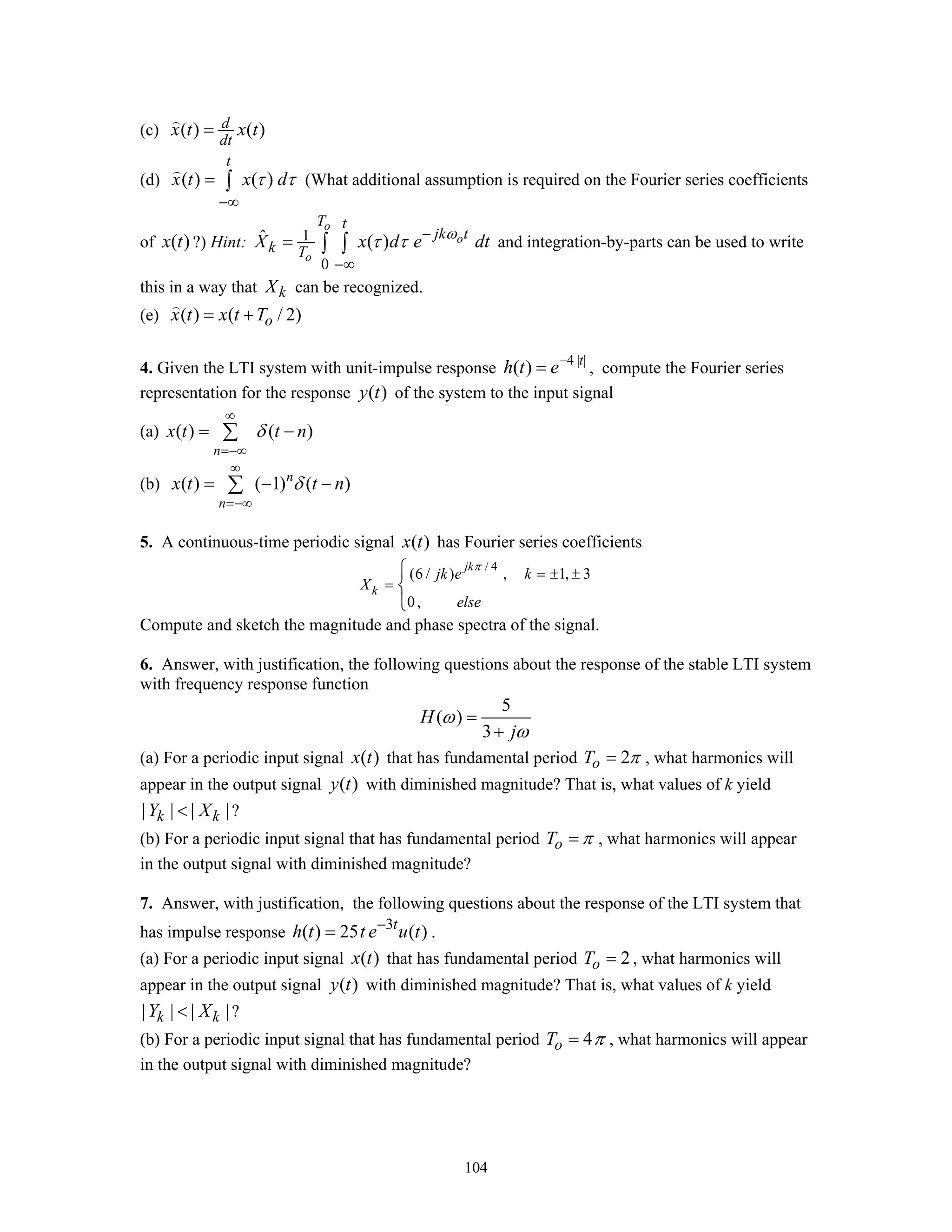 104
(c) ( ) ( )d
dt
x t x t=
(d) ( ) ( )
t
x t x dτ τ
−∞
= ∫ (What additional assumption is required on the Fourier series coefficients
of ( )x t ?) Hint: 1
0
ˆ ( )
o
o
o
T t
jk t
k T
X x d e dtω
τ τ −
−∞
= ∫ ∫ and integration-by-parts can be used to write
this in a way that kX can be recognized.
(e) ( ) ( / 2)ox t x t T= +
4. Given the LTI system with unit-impulse response
4 | |
( ) t
h t e−
= , compute the Fourier series
representation for the response ( )y t of the system to the input signal
(a) ( ) ( )
n
x t t nδ
∞
=−∞
= −∑
(b) ( ) ( 1) ( )n
n
x t t nδ
∞
=−∞
= − −∑
5. A continuous-time periodic signal ( )x t has Fourier series coefficients
/ 4
(6 / ) , 1, 3
0,
jk
k
jk e k
X
else
π
= ± ±
=
⎧
⎨
⎩
Compute and sketch the magnitude and phase spectra of the signal.
6. Answer, with justification, the following questions about the response of the stable LTI system
with frequency response function
5
( )
3
H
j
ω
ω
=
+
(a) For a periodic input signal ( )x t that has fundamental period 2oT π= , what harmonics will
appear in the output signal ( )y t with diminished magnitude? That is, what values of k yield
| | | |k kY X< ?
(b) For a periodic input signal that has fundamental period oT π= , what harmonics will appear
in the output signal with diminished magnitude?
7. Answer, with justification, the following questions about the response of the LTI system that
has impulse response 3
( ) 25 ( )t
h t t e u t−
= .
(a) For a periodic input signal ( )x t that has fundamental period 2oT = , what harmonics will
appear in the output signal ( )y t with diminished magnitude? That is, what values of k yield
| | | |k kY X< ?
(b) For a periodic input signal that has fundamental period 4oT π= , what harmonics will appear
in the output signal with diminished magnitude?
 
