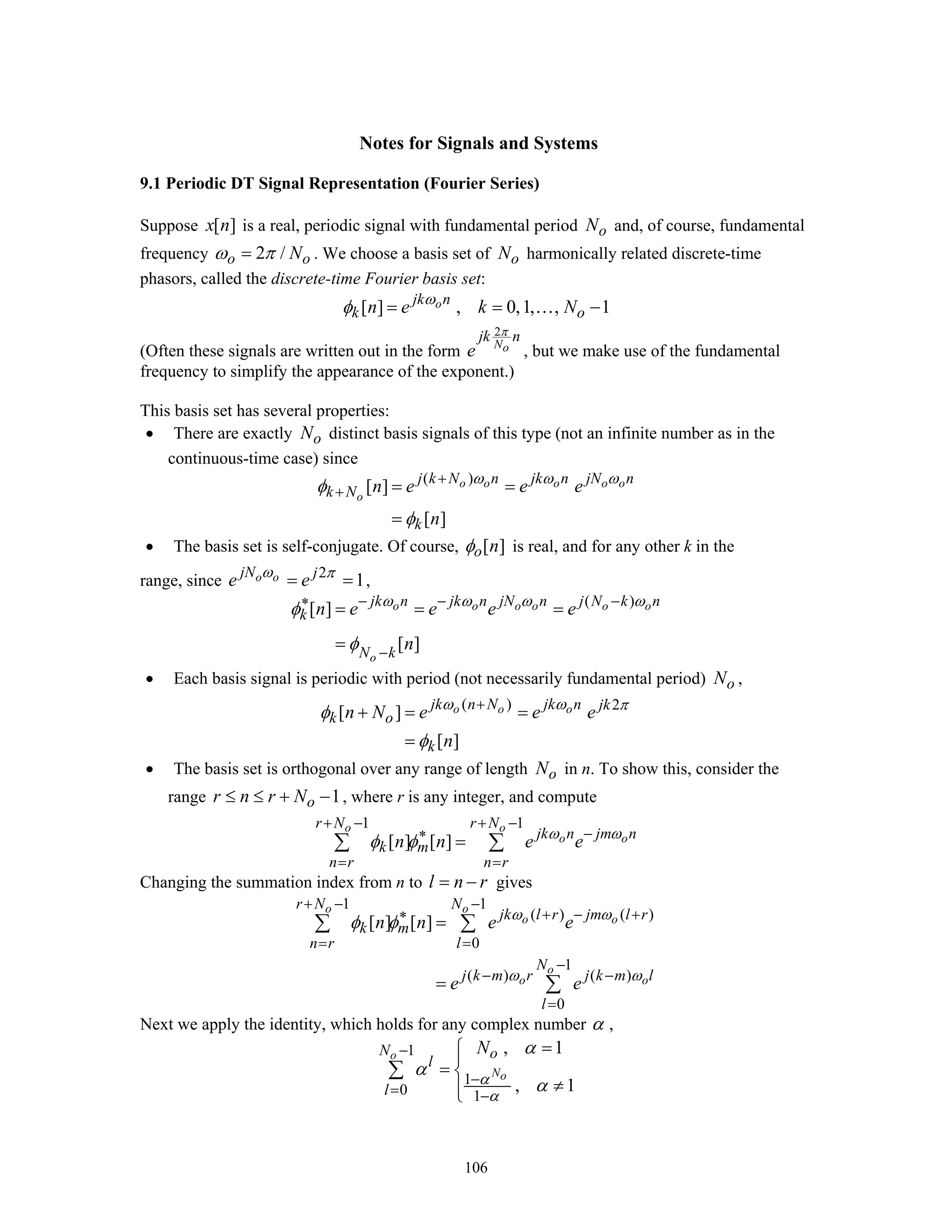106
Notes for Signals and Systems
9.1 Periodic DT Signal Representation (Fourier Series)
Suppose [ ]x n is a real, periodic signal with fundamental period oN and, of course, fundamental
frequency 2 /o oNω π= . We choose a basis set of oN harmonically related discrete-time
phasors, called the discrete-time Fourier basis set:
[ ] , 0,1, , 1ojk n
k on e k Nω
φ = = −…
(Often these signals are written out in the form
2
No
jk n
e
π
, but we make use of the fundamental
frequency to simplify the appearance of the exponent.)
This basis set has several properties:
• There are exactly oN distinct basis signals of this type (not an infinite number as in the
continuous-time case) since
( )
[ ]
[ ]
o o o o o
o
j k N n jk n jN n
k N
k
n e e e
n
ω ω ω
φ
φ
+
+ = =
=
• The basis set is self-conjugate. Of course, [ ]o nφ is real, and for any other k in the
range, since 2
1o ojN j
e eω π
= = ,
( )
[ ]
[ ]
o o o o o o
o
jk n jk n jN n j N k n
k
N k
n e e e e
n
ω ω ω ω
φ
φ
− − −∗
−
= = =
=
• Each basis signal is periodic with period (not necessarily fundamental period) oN ,
( ) 2
[ ]
[ ]
o o ojk n N jk n jk
k o
k
n N e e e
n
ω ω π
φ
φ
+
+ = =
=
• The basis set is orthogonal over any range of length oN in n. To show this, consider the
range 1or n r N≤ ≤ + − , where r is any integer, and compute
1 1
[ ] [ ]
o o
o o
r N r N
jk n jm n
k m
n r n r
n n e eω ω
φ φ
+ − + −
−∗
= =
=∑ ∑
Changing the summation index from n to l n r= − gives
1 1
( ) ( )
0
1
( ) ( )
0
[ ] [ ]
o o
o o
o
o o
r N N
jk l r jm l r
k m
n r l
N
j k m r j k m l
l
n n e e
e e
ω ω
ω ω
φ φ
+ − −
+ − +∗
= =
−
− −
=
=
=
∑ ∑
∑
Next we apply the identity, which holds for any complex number α ,
1
1
0 1
, 1
, 1
o
No
N o
l
l
N
α
α
α
α
α
−
−
= −
=⎧⎪
= ⎨
≠⎪⎩
∑
 