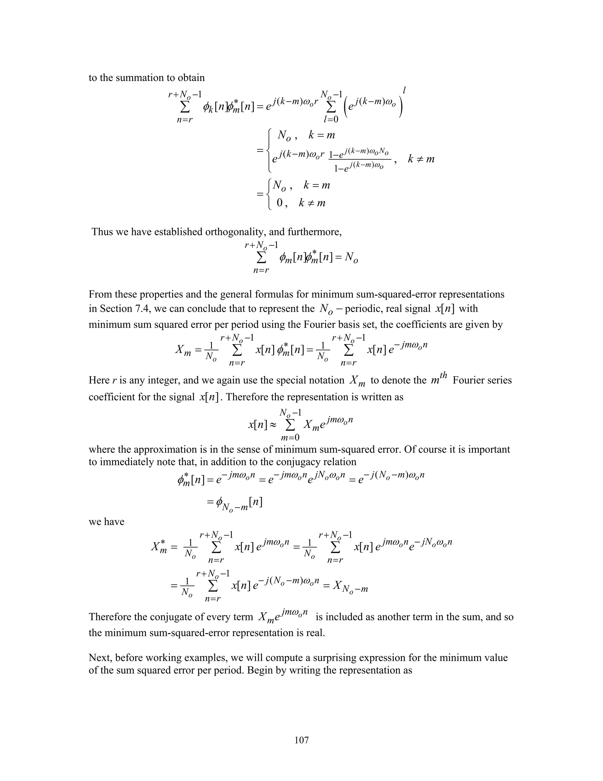 107
to the summation to obtain
( )
( )
( )
1 1
( ) ( )
0
( ) 1
1
[ ] [ ]
,
,
,
0 ,
o o
o o
j k m No o
o
j k m o
lr N N
j k m r j k m
k m
n r l
o
j k m r e
e
o
n n e e
N k m
e k m
N k m
k m
ω
ω
ω ω
ω
φ φ
−
−
+ − −
− −∗
= =
− −
−
=
=⎧
⎪
= ⎨
≠⎪⎩
=⎧
= ⎨
≠⎩
∑ ∑
Thus we have established orthogonality, and furthermore,
1
[ ] [ ]
or N
m m o
n r
n n Nφ φ
+ −
∗
=
=∑
From these properties and the general formulas for minimum sum-squared-error representations
in Section 7.4, we can conclude that to represent the oN − periodic, real signal [ ]x n with
minimum sum squared error per period using the Fourier basis set, the coefficients are given by
1 1
1 1[ ] [ ] [ ]
o o
o
o o
r N r N
jm n
m mN N
n r n r
X x n n x n e ω
φ
+ − + −
−∗
= =
= =∑ ∑
Here r is any integer, and we again use the special notation mX to denote the th
m Fourier series
coefficient for the signal [ ]x n . Therefore the representation is written as
1
0
[ ]
o
o
N
jm n
m
m
x n X e ω
−
=
≈ ∑
where the approximation is in the sense of minimum sum-squared error. Of course it is important
to immediately note that, in addition to the conjugacy relation
( )
[ ]
[ ]
o o o o o o
o
jm n jm n jN n j N m n
m
N m
n e e e e
n
ω ω ω ω
φ
φ
− − − −∗
−
= = =
=
we have
1 1
1 1
1
( )1
[ ] [ ]
[ ]
o o
o o o o
o o
o
o o
oo
r N r N
jm n jm n jN n
m N N
n r n r
r N
j N m n
N mN
n r
X x n e x n e e
x n e X
ω ω ω
ω
+ − + −
−∗
= =
+ −
− −
−
=
= =
= =
∑ ∑
∑
Therefore the conjugate of every term ojm n
mX e ω
is included as another term in the sum, and so
the minimum sum-squared-error representation is real.
Next, before working examples, we will compute a surprising expression for the minimum value
of the sum squared error per period. Begin by writing the representation as
 