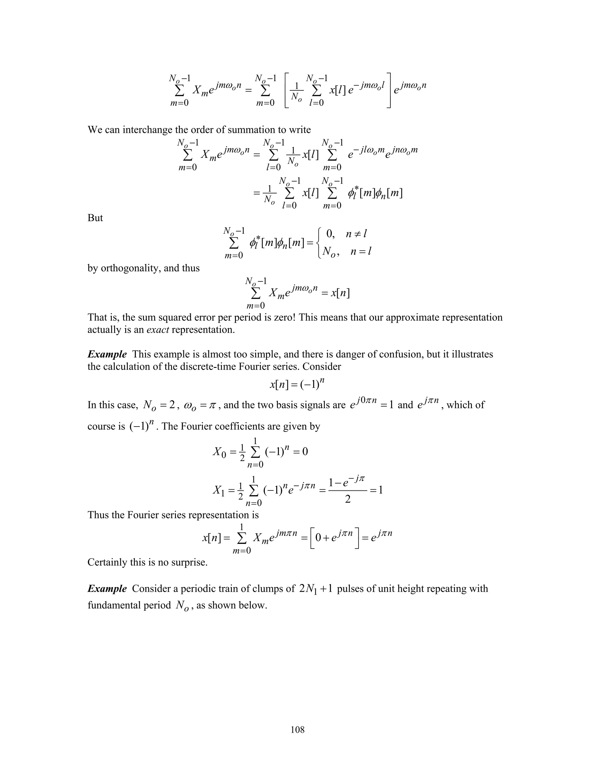 108
1 1 1
1
0 0 0
[ ]
o o o
o o o
o
N N N
jm n jm l jm n
m N
m m l
X e x l e eω ω ω
− − −
−
= = =
⎡ ⎤
= ⎢ ⎥
⎢ ⎥⎣ ⎦
∑ ∑ ∑
We can interchange the order of summation to write
1 1 1
1
0 0 0
1 1
1
0 0
[ ]
[ ] [ ] [ ]
o o o
o o o
o
o o
o
N N N
jm n jl m jn m
m N
m l m
N N
l nN
l m
X e x l e e
x l m m
ω ω ω
φ φ
− − −
−
= = =
− −
∗
= =
=
=
∑ ∑ ∑
∑ ∑
But
1
0
0,
[ ] [ ]
,
oN
l n
om
n l
m m
N n l
φ φ
−
∗
=
≠⎧
= ⎨
=⎩
∑
by orthogonality, and thus
1
0
[ ]
o
o
N
jm n
m
m
X e x nω
−
=
=∑
That is, the sum squared error per period is zero! This means that our approximate representation
actually is an exact representation.
Example This example is almost too simple, and there is danger of confusion, but it illustrates
the calculation of the discrete-time Fourier series. Consider
[ ] ( 1)n
x n = −
In this case, 2oN = , oω π= , and the two basis signals are 0
1j n
e π
= and j n
e π
, which of
course is ( 1)n
− . The Fourier coefficients are given by
1
1
0 2
0
1
1
1 2
0
( 1) 0
1
( 1) 1
2
n
n
j
n j n
n
X
e
X e
π
π
=
−
−
=
= − =
−
= − = =
∑
∑
Thus the Fourier series representation is
1
0
[ ] 0jm n j n j n
m
m
x n X e e eπ π π
=
⎡ ⎤= = + =
⎣ ⎦∑
Certainly this is no surprise.
Example Consider a periodic train of clumps of 12 1N + pulses of unit height repeating with
fundamental period oN , as shown below.
 