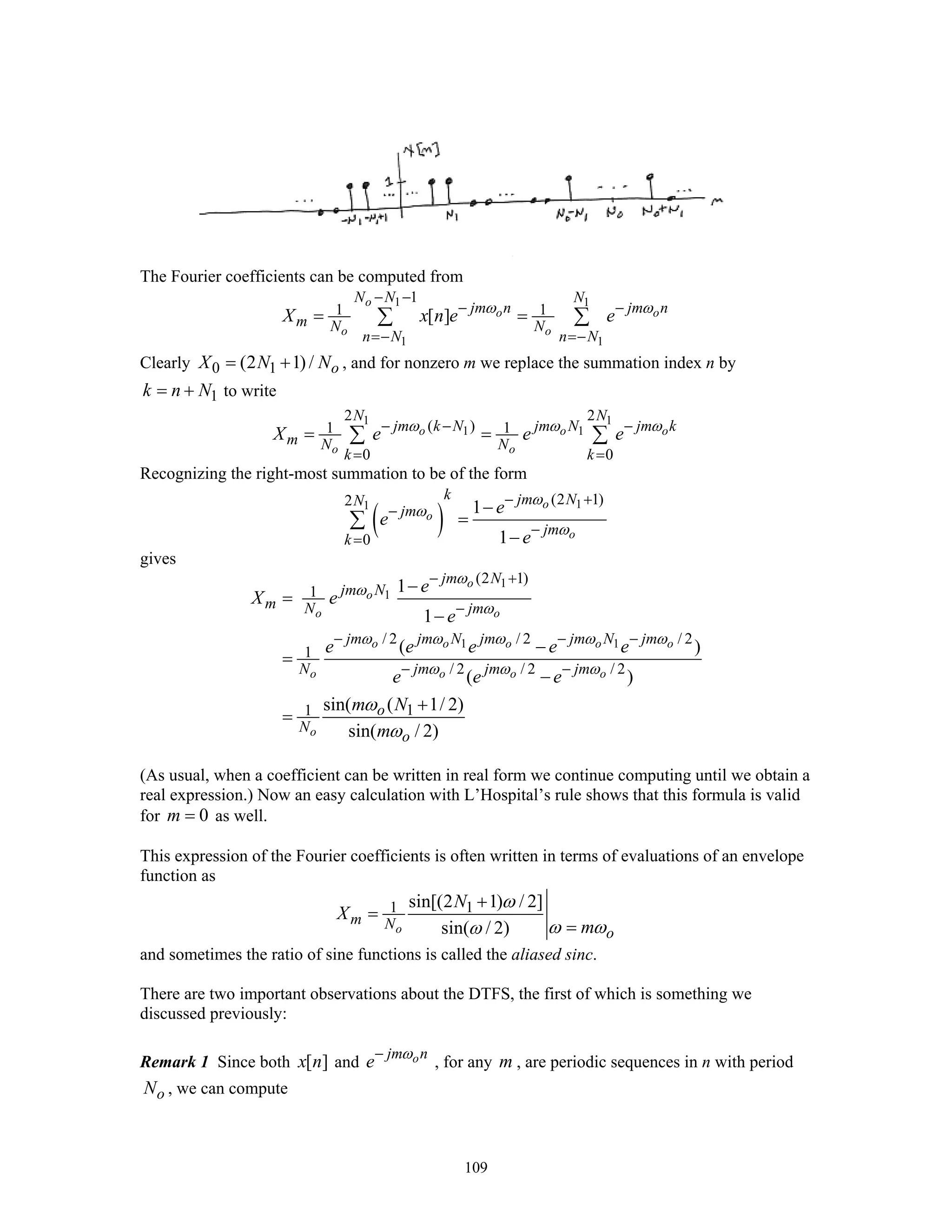 109
The Fourier coefficients can be computed from
1 1
1 1
1
1 1[ ]
o
o o
o o
N N N
jm n jm n
m N N
n N n N
X x n e eω ω
− −
− −
=− =−
= =∑ ∑
Clearly 0 1(2 1) / oX N N= + , and for nonzero m we replace the summation index n by
1k n N= + to write
1 1
1 1
2 2
( )1 1
0 0
o o o
o o
N N
jm k N jm N jm k
m N N
k k
X e e eω ω ω− − −
= =
= =∑ ∑
Recognizing the right-most summation to be of the form
( )
11 (2 1)2
0
1
1
o
o
o
k jm NN
jm
jm
k
e
e
e
ω
ω
ω
− +
−
−
=
−
=
−
∑
gives
1
1
1 1
(2 1)
1
/ 2 / 2 / 2
1
/ 2 / 2 / 2
11
1
1
( )
( )
sin( ( 1/ 2)
sin( / 2)
o
o
o o
o o o o o
o o o o
o
jm N
jm N
m N jm
jm jm N jm jm N jm
N jm jm jm
o
N
o
e
X e
e
e e e e e
e e e
m N
m
ω
ω
ω
ω ω ω ω ω
ω ω ω
ω
ω
− +
−
− − −
− −
−
=
−
−
=
−
+
=
(As usual, when a coefficient can be written in real form we continue computing until we obtain a
real expression.) Now an easy calculation with L’Hospital’s rule shows that this formula is valid
for 0m = as well.
This expression of the Fourier coefficients is often written in terms of evaluations of an envelope
function as
1 1sin[(2 1) / 2]
sin( / 2)o
m N
o
N
X
m
ω
ω ωω
+
=
=
and sometimes the ratio of sine functions is called the aliased sinc.
There are two important observations about the DTFS, the first of which is something we
discussed previously:
Remark 1 Since both [ ]x n and ojm n
e ω−
, for any m , are periodic sequences in n with period
oN , we can compute
 