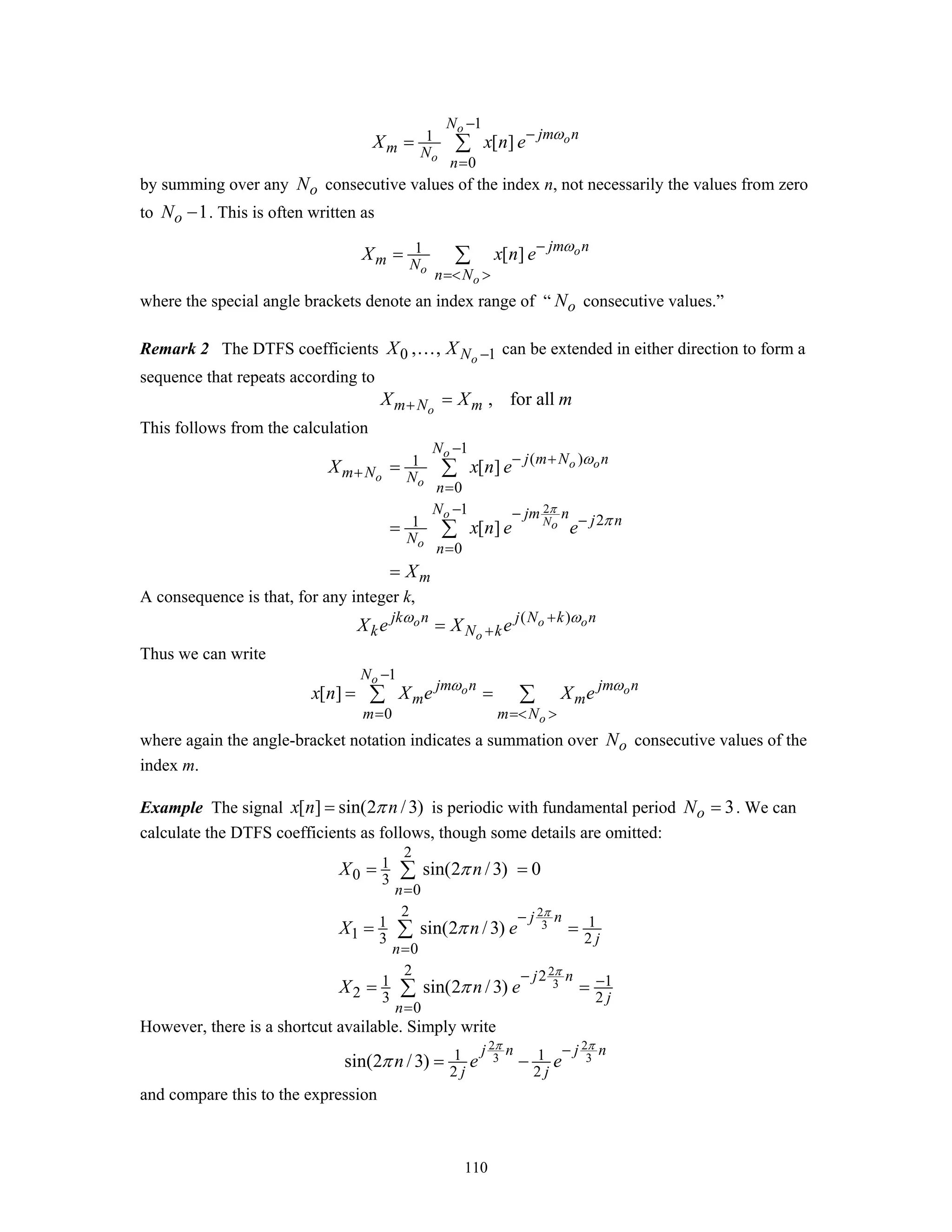 110
1
1
0
[ ]
o
o
o
N
jm n
m N
n
X x n e ω
−
−
=
= ∑
by summing over any oN consecutive values of the index n, not necessarily the values from zero
to 1oN − . This is often written as
1 [ ] o
o
o
jm n
m N
n N
X x n e ω−
=< >
= ∑
where the special angle brackets denote an index range of “ oN consecutive values.”
Remark 2 The DTFS coefficients 0 1, , oNX X −… can be extended in either direction to form a
sequence that repeats according to
, for allom N mX X m+ =
This follows from the calculation
2
1
( )1
0
1
21
0
[ ]
[ ]
o
o o
o o
o
No
o
N
j m N n
m N N
n
N jm n j n
N
n
m
X x n e
x n e e
X
π
ω
π
−
− +
+
=
− − −
=
=
=
=
∑
∑
A consequence is that, for any integer k,
( )o o o
o
jk n j N k n
k N kX e X eω ω+
+=
Thus we can write
1
0
[ ]
o
o o
o
N
jm n jm n
m m
m m N
x n X e X eω ω
−
= =< >
= =∑ ∑
where again the angle-bracket notation indicates a summation over oN consecutive values of the
index m.
Example The signal [ ] sin(2 /3)x n nπ= is periodic with fundamental period 3oN = . We can
calculate the DTFS coefficients as follows, though some details are omitted:
2
3
2
3
2
1
0 3
0
2
1 1
1 3 2
0
2 21 1
2 3 2
0
sin(2 /3) 0
sin(2 /3)
sin(2 /3)
n
j n
j
n
j n
j
n
X n
X n e
X n e
π
π
π
π
π
=
−
=
− −
=
= =
= =
= =
∑
∑
∑
However, there is a shortcut available. Simply write
2 2
3 31 1
2 2
sin(2 /3)
j n j n
j j
n e e
π π
π
−
= −
and compare this to the expression
 