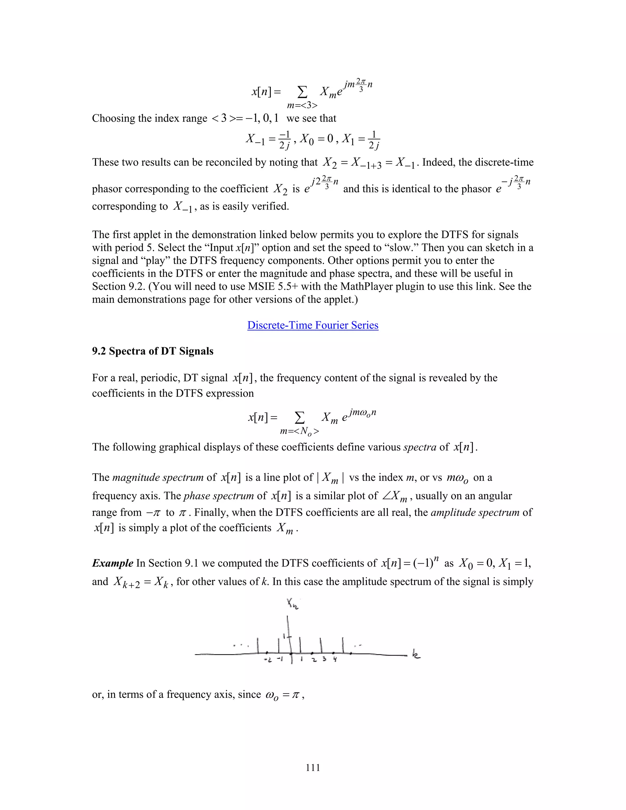 111
2
3
3
[ ]
jm n
m
m
x n X e
π
=< >
= ∑
Choosing the index range 3 1, 0,1< >= − we see that
1 1
1 0 12 2
, 0 ,
j j
X X X−
− = = =
These two results can be reconciled by noting that 2 1 3 1X X X− + −= = . Indeed, the discrete-time
phasor corresponding to the coefficient 2X is
2
3
2j n
e
π
and this is identical to the phasor
2
3
j n
e
π−
corresponding to 1X− , as is easily verified.
The first applet in the demonstration linked below permits you to explore the DTFS for signals
with period 5. Select the “Input x[n]” option and set the speed to “slow.” Then you can sketch in a
signal and “play” the DTFS frequency components. Other options permit you to enter the
coefficients in the DTFS or enter the magnitude and phase spectra, and these will be useful in
Section 9.2. (You will need to use MSIE 5.5+ with the MathPlayer plugin to use this link. See the
main demonstrations page for other versions of the applet.)
Discrete-Time Fourier Series
9.2 Spectra of DT Signals
For a real, periodic, DT signal [ ]x n , the frequency content of the signal is revealed by the
coefficients in the DTFS expression
[ ] o
o
jm n
m
m N
x n X e ω
=< >
= ∑
The following graphical displays of these coefficients define various spectra of [ ]x n .
The magnitude spectrum of [ ]x n is a line plot of | |mX vs the index m, or vs omω on a
frequency axis. The phase spectrum of [ ]x n is a similar plot of mX∠ , usually on an angular
range from π− to π . Finally, when the DTFS coefficients are all real, the amplitude spectrum of
[ ]x n is simply a plot of the coefficients mX .
Example In Section 9.1 we computed the DTFS coefficients of [ ] ( 1)n
x n = − as 0 10, 1,X X= =
and 2k kX X+ = , for other values of k. In this case the amplitude spectrum of the signal is simply
or, in terms of a frequency axis, since oω π= ,
 