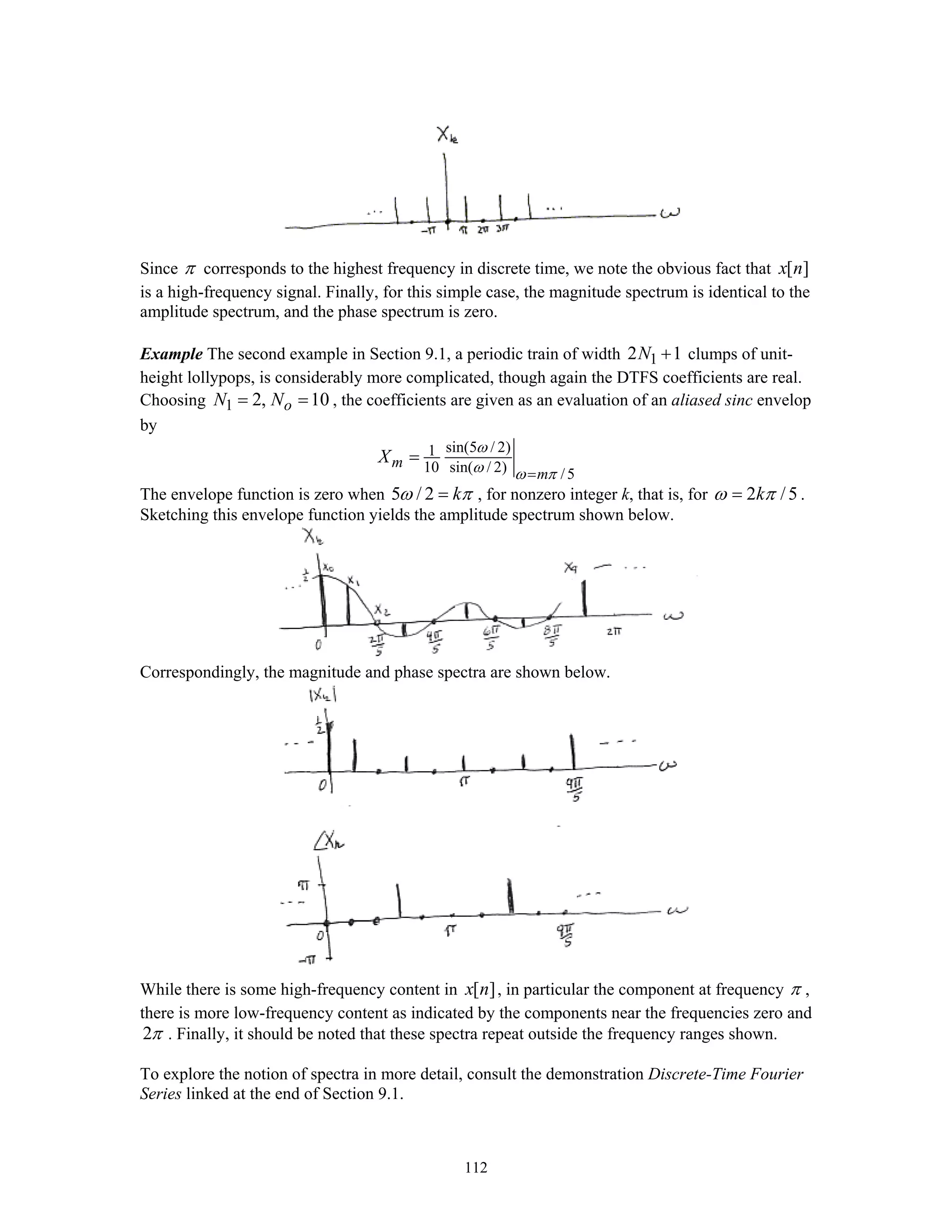 112
Since π corresponds to the highest frequency in discrete time, we note the obvious fact that [ ]x n
is a high-frequency signal. Finally, for this simple case, the magnitude spectrum is identical to the
amplitude spectrum, and the phase spectrum is zero.
Example The second example in Section 9.1, a periodic train of width 12 1N + clumps of unit-
height lollypops, is considerably more complicated, though again the DTFS coefficients are real.
Choosing 1 2, 10oN N= = , the coefficients are given as an evaluation of an aliased sinc envelop
by
sin(5 / 2)1
10 sin( / 2) /5
m
m
X
ω
ω ω π=
=
The envelope function is zero when 5 / 2 kω π= , for nonzero integer k, that is, for 2 /5kω π= .
Sketching this envelope function yields the amplitude spectrum shown below.
Correspondingly, the magnitude and phase spectra are shown below.
While there is some high-frequency content in [ ]x n , in particular the component at frequency π ,
there is more low-frequency content as indicated by the components near the frequencies zero and
2π . Finally, it should be noted that these spectra repeat outside the frequency ranges shown.
To explore the notion of spectra in more detail, consult the demonstration Discrete-Time Fourier
Series linked at the end of Section 9.1.
 