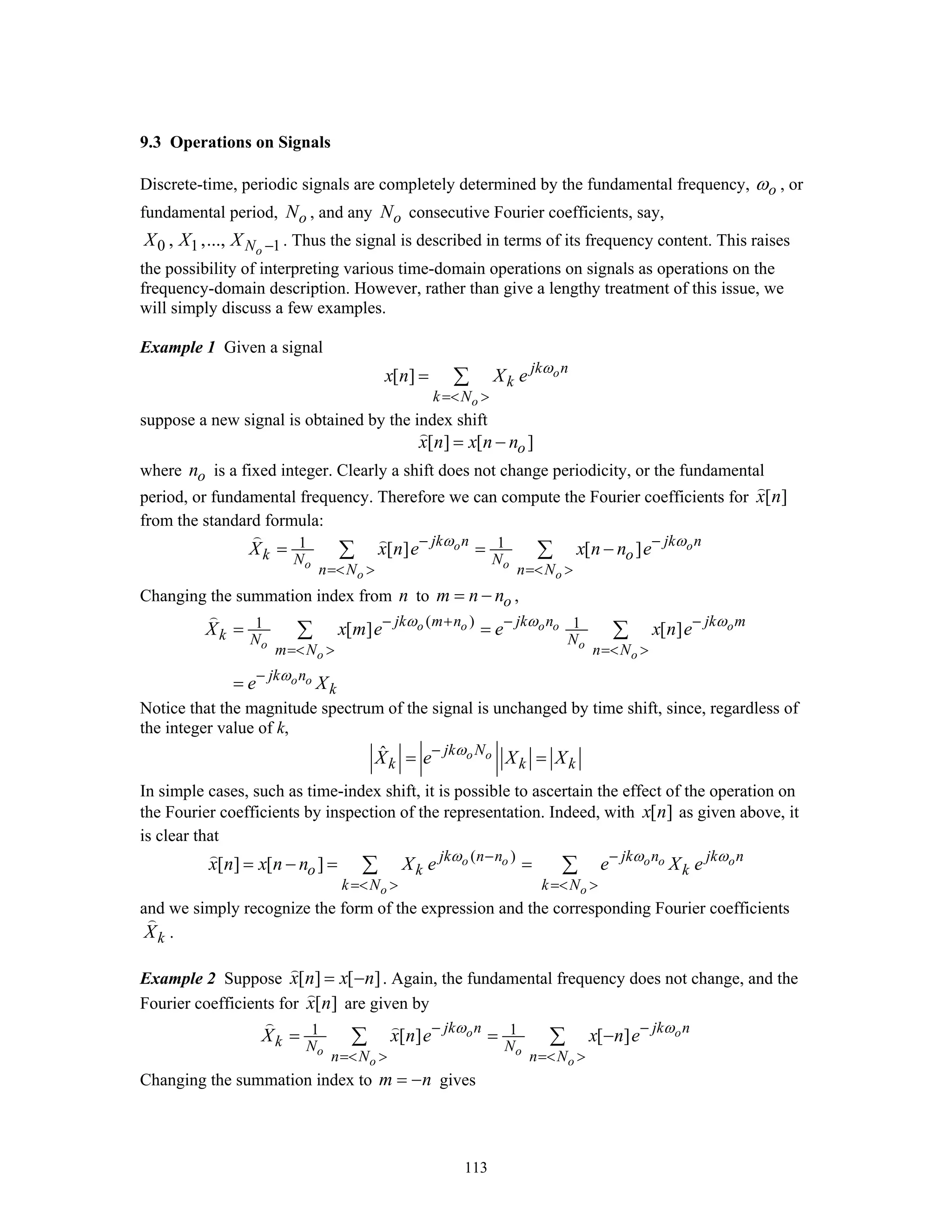113
9.3 Operations on Signals
Discrete-time, periodic signals are completely determined by the fundamental frequency, oω , or
fundamental period, oN , and any oN consecutive Fourier coefficients, say,
0 1 1, ,..., oNX X X − . Thus the signal is described in terms of its frequency content. This raises
the possibility of interpreting various time-domain operations on signals as operations on the
frequency-domain description. However, rather than give a lengthy treatment of this issue, we
will simply discuss a few examples.
Example 1 Given a signal
[ ] o
o
jk n
k
k N
x n X e ω
=< >
= ∑
suppose a new signal is obtained by the index shift
[ ] [ ]ox n x n n= −
where on is a fixed integer. Clearly a shift does not change periodicity, or the fundamental
period, or fundamental frequency. Therefore we can compute the Fourier coefficients for [ ]x n
from the standard formula:
1 1[ ] [ ]o o
o o
o o
jk n jk n
k oN N
n N n N
X x n e x n n eω ω− −
=< > =< >
= = −∑ ∑
Changing the summation index from n to om n n= − ,
( )1 1[ ] [ ]o o o o o
o o
o o
o o
jk m n jk n jk m
k N N
m N n N
jk n
k
X x m e e x n e
e X
ω ω ω
ω
− + − −
=< > =< >
−
= =
=
∑ ∑
Notice that the magnitude spectrum of the signal is unchanged by time shift, since, regardless of
the integer value of k,
ˆ o ojk N
k k kX e X Xω−
= =
In simple cases, such as time-index shift, it is possible to ascertain the effect of the operation on
the Fourier coefficients by inspection of the representation. Indeed, with [ ]x n as given above, it
is clear that
( )
[ ] [ ] o o o o o
o o
jk n n jk n jk n
o k k
k N k N
x n x n n X e e X eω ω ω− −
=< > =< >
= − = =∑ ∑
and we simply recognize the form of the expression and the corresponding Fourier coefficients
kX .
Example 2 Suppose [ ] [ ]x n x n= − . Again, the fundamental frequency does not change, and the
Fourier coefficients for [ ]x n are given by
1 1[ ] [ ]o o
o o
o o
jk n jk n
k N N
n N n N
X x n e x n eω ω− −
=< > =< >
= = −∑ ∑
Changing the summation index to m n= − gives
 