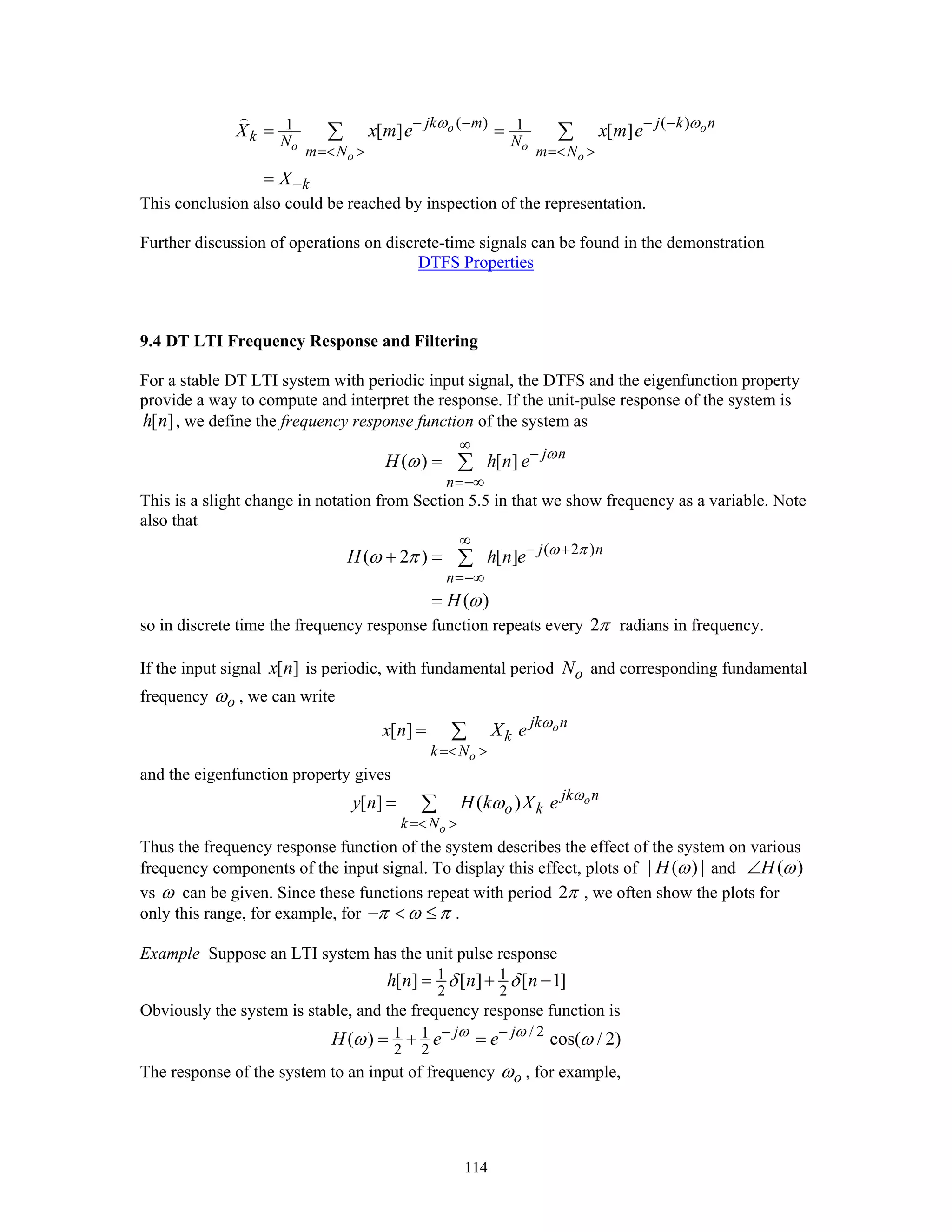 114
( ) ( )1 1[ ] [ ]o o
o o
o o
jk m j k n
k N N
m N m N
k
X x m e x m e
X
ω ω− − − −
=< > =< >
−
= =
=
∑ ∑
This conclusion also could be reached by inspection of the representation.
Further discussion of operations on discrete-time signals can be found in the demonstration
DTFS Properties
9.4 DT LTI Frequency Response and Filtering
For a stable DT LTI system with periodic input signal, the DTFS and the eigenfunction property
provide a way to compute and interpret the response. If the unit-pulse response of the system is
[ ]h n , we define the frequency response function of the system as
( ) [ ] j n
n
H h n e ω
ω
∞
−
=−∞
= ∑
This is a slight change in notation from Section 5.5 in that we show frequency as a variable. Note
also that
( 2 )
( 2 ) [ ]
( )
j n
n
H h n e
H
ω π
ω π
ω
∞
− +
=−∞
+ =
=
∑
so in discrete time the frequency response function repeats every 2π radians in frequency.
If the input signal [ ]x n is periodic, with fundamental period oN and corresponding fundamental
frequency oω , we can write
[ ] o
o
jk n
k
k N
x n X e ω
=< >
= ∑
and the eigenfunction property gives
[ ] ( ) o
o
jk n
o k
k N
y n H k X e ω
ω
=< >
= ∑
Thus the frequency response function of the system describes the effect of the system on various
frequency components of the input signal. To display this effect, plots of | ( ) |H ω and ( )H ω∠
vs ω can be given. Since these functions repeat with period 2π , we often show the plots for
only this range, for example, for π ω π− < ≤ .
Example Suppose an LTI system has the unit pulse response
1 1
2 2
[ ] [ ] [ 1]h n n nδ δ= + −
Obviously the system is stable, and the frequency response function is
/ 21 1
2 2
( ) cos( / 2)j j
H e eω ω
ω ω− −
= + =
The response of the system to an input of frequency oω , for example,
 