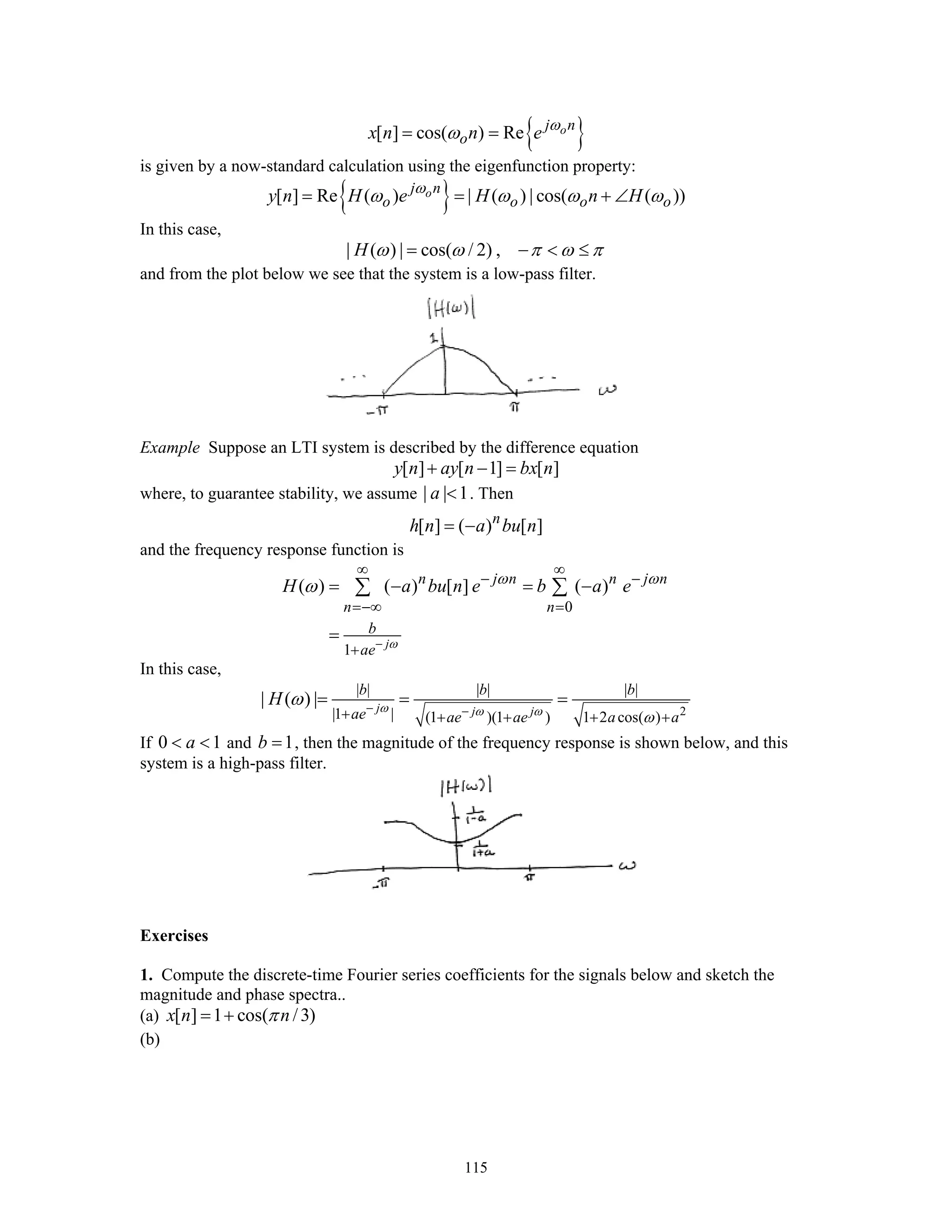 115
{ }[ ] cos( ) Re oj n
ox n n e ω
ω= =
is given by a now-standard calculation using the eigenfunction property:
{ }[ ] Re ( ) | ( ) | cos( ( ))oj n
o o o oy n H e H n Hω
ω ω ω ω= = + ∠
In this case,
| ( ) | cos( / 2) ,H ω ω π ω π= − < ≤
and from the plot below we see that the system is a low-pass filter.
Example Suppose an LTI system is described by the difference equation
[ ] [ 1] [ ]y n ay n bx n+ − =
where, to guarantee stability, we assume | | 1a < . Then
[ ] ( ) [ ]n
h n a bu n= −
and the frequency response function is
0
1
( ) ( ) [ ] ( )
j
n j n n j n
n n
b
ae
H a bu n e b a e
ω
ω ω
ω
−
∞ ∞
− −
=−∞ =
+
= − = −
=
∑ ∑
In this case,
2
| | | | | |
|1 | (1 )(1 ) 1 2 cos( )
| ( ) | j j j
b b b
ae ae ae a a
H ω ω ω
ω
ω − −+ + + + +
= = =
If 0 1a< < and 1b = , then the magnitude of the frequency response is shown below, and this
system is a high-pass filter.
Exercises
1. Compute the discrete-time Fourier series coefficients for the signals below and sketch the
magnitude and phase spectra..
(a) [ ] 1 cos( /3)x n nπ= +
(b)
 