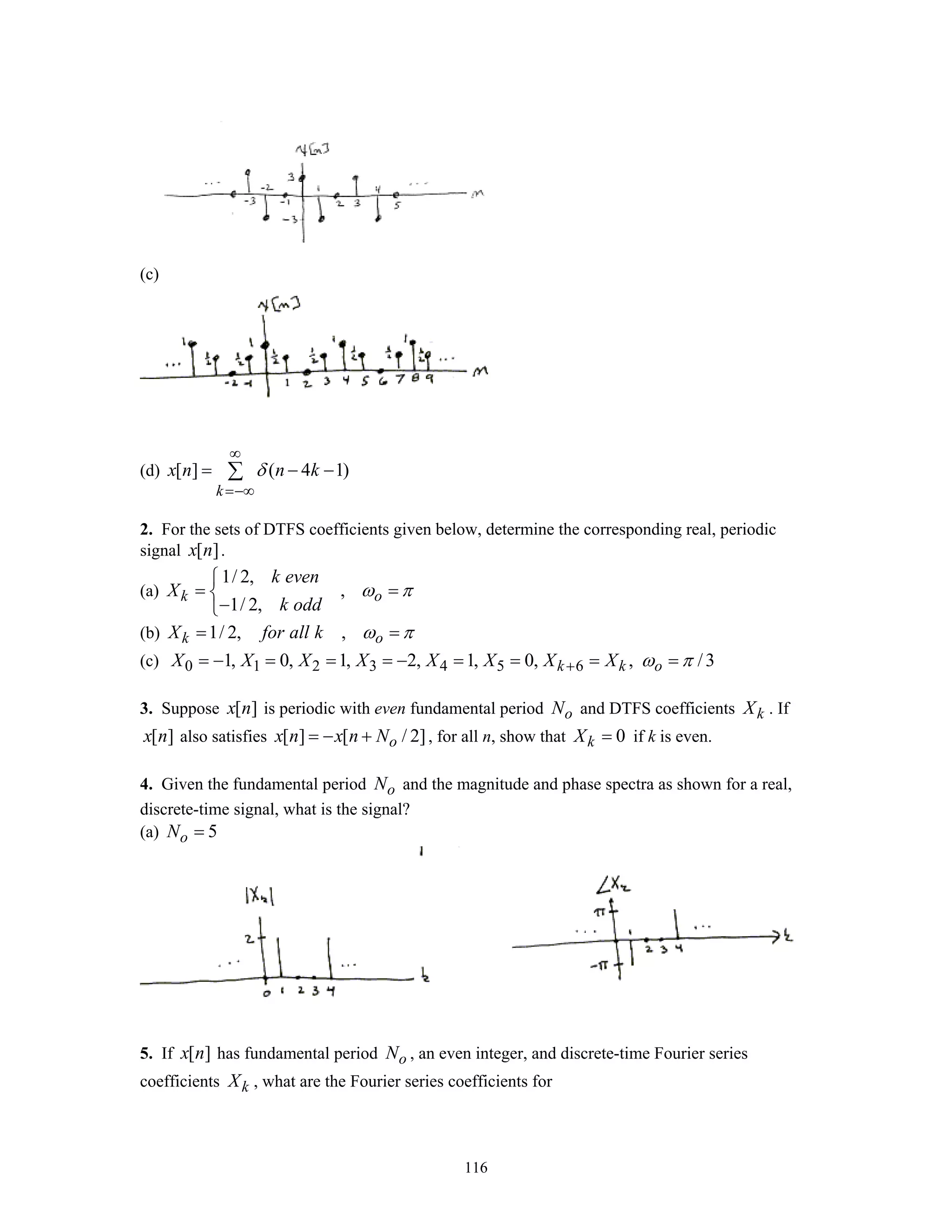 116
(c)
(d) [ ] ( 4 1)
k
x n n kδ
∞
=−∞
= − −∑
2. For the sets of DTFS coefficients given below, determine the corresponding real, periodic
signal [ ]x n .
(a)
1/ 2,
,
1/ 2,
k o
k even
X
k odd
ω π
⎧
= =⎨
−⎩
(b) 1/ 2, ,k oX for all k ω π= =
(c) 0 1 2 3 4 5 61, 0, 1, 2, 1, 0, , /3k k oX X X X X X X X ω π+= − = = = − = = = =
3. Suppose [ ]x n is periodic with even fundamental period oN and DTFS coefficients kX . If
[ ]x n also satisfies [ ] [ / 2]ox n x n N= − + , for all n, show that 0kX = if k is even.
4. Given the fundamental period oN and the magnitude and phase spectra as shown for a real,
discrete-time signal, what is the signal?
(a) 5oN =
5. If [ ]x n has fundamental period oN , an even integer, and discrete-time Fourier series
coefficients kX , what are the Fourier series coefficients for
 