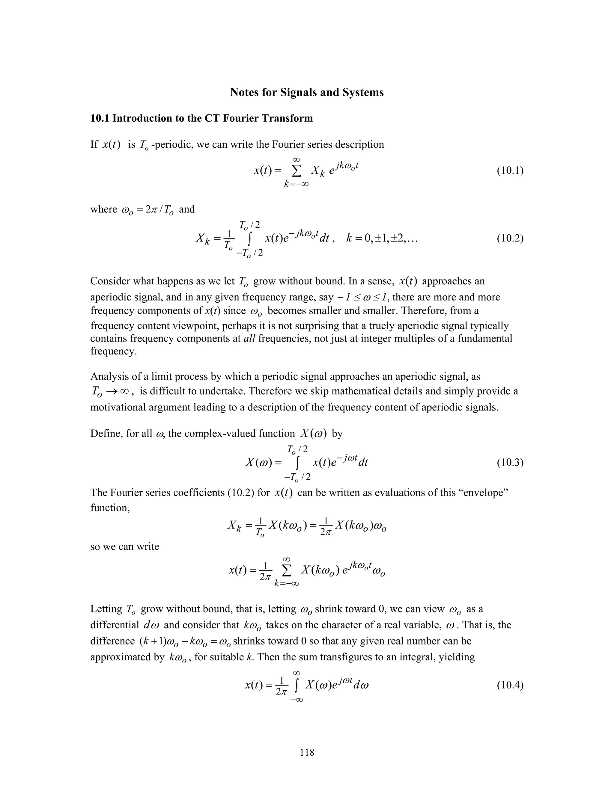 118
Notes for Signals and Systems
10.1 Introduction to the CT Fourier Transform
If ( )x t is oT -periodic, we can write the Fourier series description
( ) ojk t
k
k
x t X e ω
∞
=−∞
= ∑ (10.1)
where 2 /o oTω π= and
/ 2
1
/ 2
( ) , 0, 1, 2,
o
o
o
o
T
jk t
k T
T
X x t e dt kω−
−
= = ± ±∫ … (10.2)
Consider what happens as we let oT grow without bound. In a sense, ( )x t approaches an
aperiodic signal, and in any given frequency range, say − 1 ≤ ω ≤ 1, there are more and more
frequency components of x(t) since oω becomes smaller and smaller. Therefore, from a
frequency content viewpoint, perhaps it is not surprising that a truely aperiodic signal typically
contains frequency components at all frequencies, not just at integer multiples of a fundamental
frequency.
Analysis of a limit process by which a periodic signal approaches an aperiodic signal, as
oT → ∞ , is difficult to undertake. Therefore we skip mathematical details and simply provide a
motivational argument leading to a description of the frequency content of aperiodic signals.
Define, for all ω, the complex-valued function ( )X ω by
/ 2
/ 2
( ) ( )
o
o
T
j t
T
X x t e dtω
ω −
−
= ∫ (10.3)
The Fourier series coefficients (10.2) for ( )x t can be written as evaluations of this “envelope”
function,
1 1
2
( ) ( )
o
k o o oT
X X k X k
π
ω ω ω= =
so we can write
1
2
( ) ( ) ojk t
o o
k
x t X k e ω
π
ω ω
∞
=−∞
= ∑
Letting oT grow without bound, that is, letting oω shrink toward 0, we can view oω as a
differential dω and consider that okω takes on the character of a real variable, ω . That is, the
difference ( 1) o o ok kω ω ω+ − = shrinks toward 0 so that any given real number can be
approximated by okω , for suitable k. Then the sum transfigures to an integral, yielding
1
2
( ) ( ) j t
x t X e dω
π
ω ω
∞
−∞
= ∫ (10.4)
 