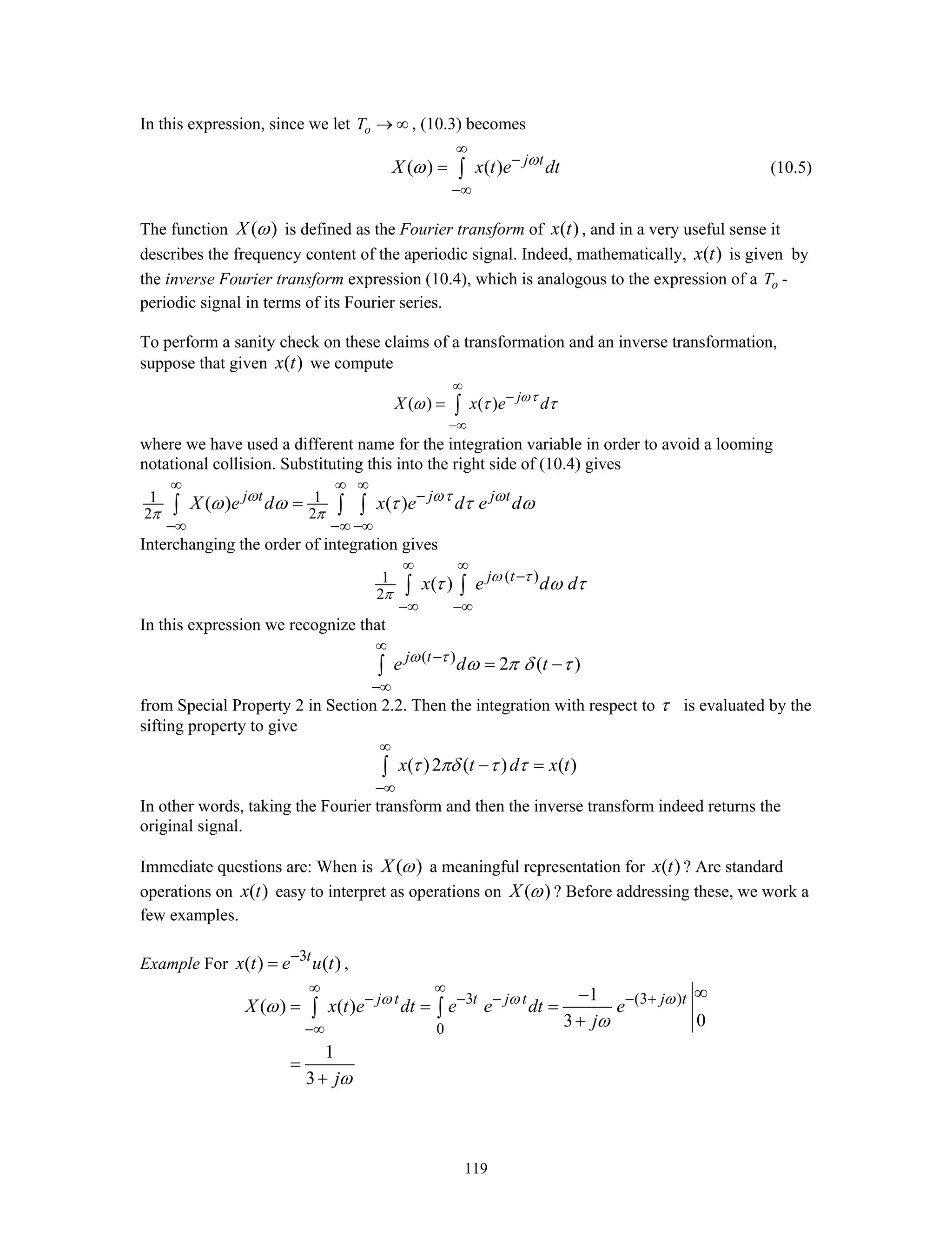 119
In this expression, since we let oT → ∞ , (10.3) becomes
( ) ( ) j t
X x t e dtω
ω
∞
−
−∞
= ∫ (10.5)
The function ( )X ω is defined as the Fourier transform of ( )x t , and in a very useful sense it
describes the frequency content of the aperiodic signal. Indeed, mathematically, ( )x t is given by
the inverse Fourier transform expression (10.4), which is analogous to the expression of a oT -
periodic signal in terms of its Fourier series.
To perform a sanity check on these claims of a transformation and an inverse transformation,
suppose that given ( )x t we compute
( ) ( ) j
X x e dωτ
ω τ τ
∞
−
−∞
= ∫
where we have used a different name for the integration variable in order to avoid a looming
notational collision. Substituting this into the right side of (10.4) gives
1 1
2 2
( ) ( )j t j j t
X e d x e d e dω ωτ ω
π π
ω ω τ τ ω
∞ ∞ ∞
−
−∞ −∞ −∞
=∫ ∫ ∫
Interchanging the order of integration gives
( )1
2
( ) j t
x e d dω τ
π
τ ω τ
∞ ∞
−
−∞ −∞
∫ ∫
In this expression we recognize that
( )
2 ( )j t
e d tω τ
ω π δ τ
∞
−
−∞
= −∫
from Special Property 2 in Section 2.2. Then the integration with respect to τ is evaluated by the
sifting property to give
( )2 ( ) ( )x t d x tτ πδ τ τ
∞
−∞
− =∫
In other words, taking the Fourier transform and then the inverse transform indeed returns the
original signal.
Immediate questions are: When is ( )X ω a meaningful representation for ( )x t ? Are standard
operations on ( )x t easy to interpret as operations on ( )X ω ? Before addressing these, we work a
few examples.
Example For 3
( ) ( )t
x t e u t−
= ,
3 (3 )
0
1
( ) ( )
03
1
3
j t t j t j t
X x t e dt e e dt e
j
j
ω ω ω
ω
ω
ω
∞ ∞
− − − − +
−∞
∞−
= = =
+
=
+
∫ ∫
 