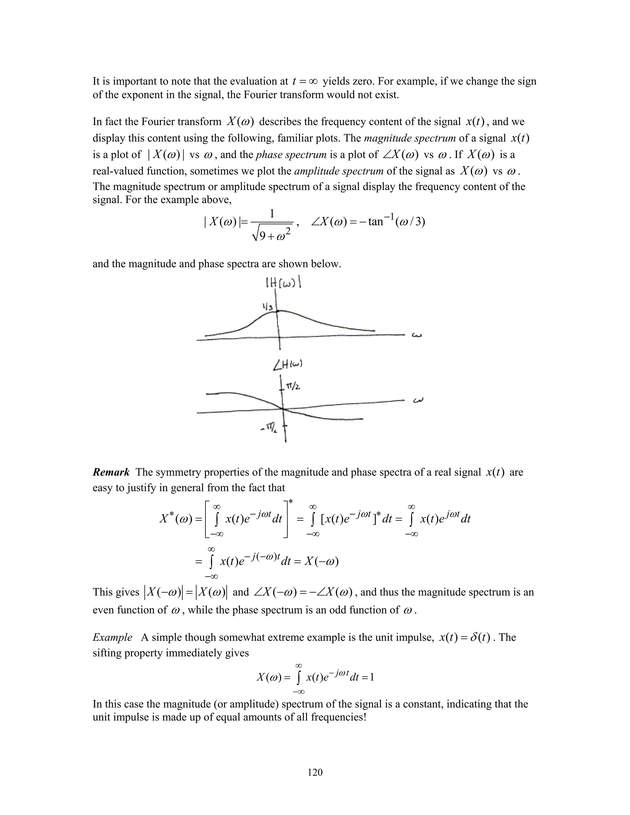 120
It is important to note that the evaluation at t = ∞ yields zero. For example, if we change the sign
of the exponent in the signal, the Fourier transform would not exist.
In fact the Fourier transform ( )X ω describes the frequency content of the signal ( )x t , and we
display this content using the following, familiar plots. The magnitude spectrum of a signal ( )x t
is a plot of | ( ) |X ω vs ω , and the phase spectrum is a plot of ( )X ω∠ vs ω . If ( )X ω is a
real-valued function, sometimes we plot the amplitude spectrum of the signal as ( )X ω vs ω .
The magnitude spectrum or amplitude spectrum of a signal display the frequency content of the
signal. For the example above,
1
2
1
| ( ) | , ( ) tan ( /3)
9
X Xω ω ω
ω
−
= ∠ = −
+
and the magnitude and phase spectra are shown below.
Remark The symmetry properties of the magnitude and phase spectra of a real signal ( )x t are
easy to justify in general from the fact that
( )
( ) ( ) [ ( ) ] ( )
( ) ( )
j t j t j t
j t
X x t e dt x t e dt x t e dt
x t e dt X
ω ω ω
ω
ω
ω
∗∞ ∞ ∞
∗ − − ∗
−∞ −∞ −∞
∞
− −
−∞
⎡ ⎤
= = =⎢ ⎥
⎢ ⎥⎣ ⎦
= = −
∫ ∫ ∫
∫
This gives ( ) ( )X Xω ω− = and ( ) ( )X Xω ω∠ − = −∠ , and thus the magnitude spectrum is an
even function of ω , while the phase spectrum is an odd function of ω .
Example A simple though somewhat extreme example is the unit impulse, ( ) ( )x t tδ= . The
sifting property immediately gives
( ) ( ) 1j t
X x t e dtω
ω
∞
−
−∞
= =∫
In this case the magnitude (or amplitude) spectrum of the signal is a constant, indicating that the
unit impulse is made up of equal amounts of all frequencies!
 