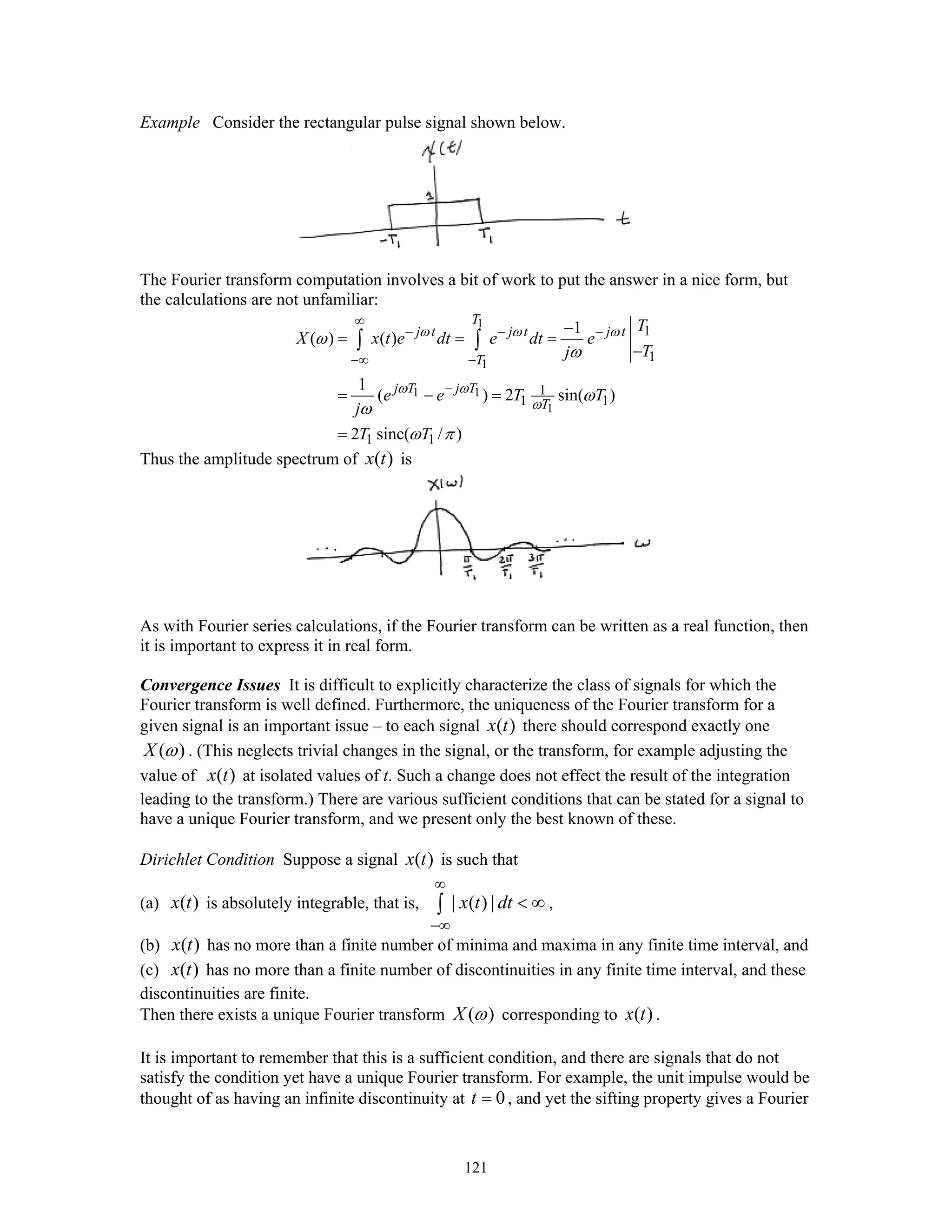 121
Example Consider the rectangular pulse signal shown below.
The Fourier transform computation involves a bit of work to put the answer in a nice form, but
the calculations are not unfamiliar:
1
1
1 1
1
1
1
1
1 1
1 1
1
( ) ( )
1
( ) 2 sin( )
2 sinc( / )
T
j t j t j t
T
j T j T
T
T
X x t e dt e dt e
Tj
e e T T
j
T T
ω ω ω
ω ω
ω
ω
ω
ω
ω
ω π
∞
− − −
−∞ −
−
−
= = =
−
= − =
=
∫ ∫
Thus the amplitude spectrum of ( )x t is
As with Fourier series calculations, if the Fourier transform can be written as a real function, then
it is important to express it in real form.
Convergence Issues It is difficult to explicitly characterize the class of signals for which the
Fourier transform is well defined. Furthermore, the uniqueness of the Fourier transform for a
given signal is an important issue – to each signal ( )x t there should correspond exactly one
( )X ω . (This neglects trivial changes in the signal, or the transform, for example adjusting the
value of ( )x t at isolated values of t. Such a change does not effect the result of the integration
leading to the transform.) There are various sufficient conditions that can be stated for a signal to
have a unique Fourier transform, and we present only the best known of these.
Dirichlet Condition Suppose a signal ( )x t is such that
(a) ( )x t is absolutely integrable, that is, | ( ) |x t dt
∞
−∞
< ∞∫ ,
(b) ( )x t has no more than a finite number of minima and maxima in any finite time interval, and
(c) ( )x t has no more than a finite number of discontinuities in any finite time interval, and these
discontinuities are finite.
Then there exists a unique Fourier transform ( )X ω corresponding to ( )x t .
It is important to remember that this is a sufficient condition, and there are signals that do not
satisfy the condition yet have a unique Fourier transform. For example, the unit impulse would be
thought of as having an infinite discontinuity at 0t = , and yet the sifting property gives a Fourier
 