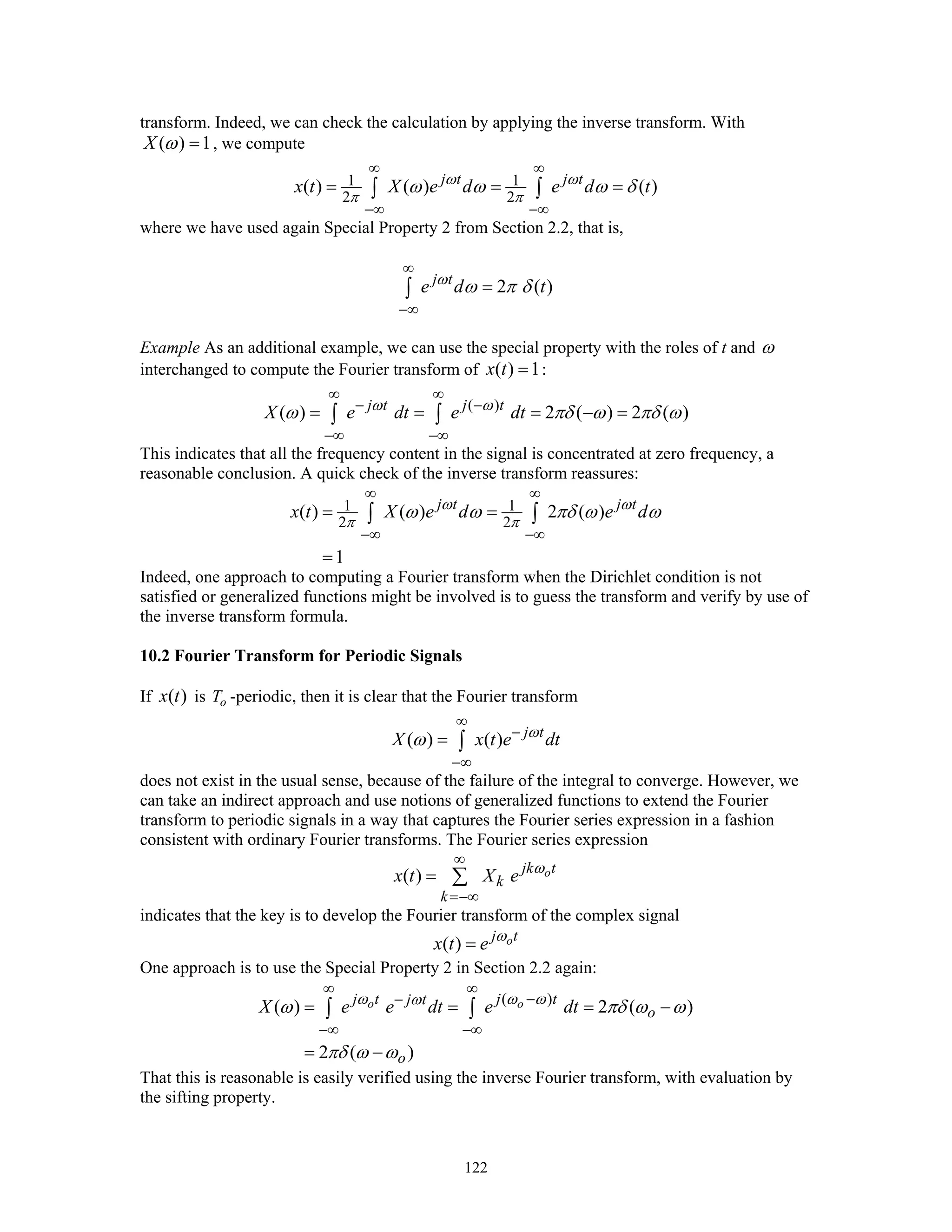 122
transform. Indeed, we can check the calculation by applying the inverse transform. With
( ) 1X ω = , we compute
1 1
2 2
( ) ( ) ( )j t j t
x t X e d e d tω ω
π π
ω ω ω δ
∞ ∞
−∞ −∞
= = =∫ ∫
where we have used again Special Property 2 from Section 2.2, that is,
2 ( )j t
e d tω
ω π δ
∞
−∞
=∫
Example As an additional example, we can use the special property with the roles of t and ω
interchanged to compute the Fourier transform of ( ) 1x t = :
( )
( ) 2 ( ) 2 ( )j t j t
X e dt e dtω ω
ω πδ ω πδ ω
∞ ∞
− −
−∞ −∞
= = = − =∫ ∫
This indicates that all the frequency content in the signal is concentrated at zero frequency, a
reasonable conclusion. A quick check of the inverse transform reassures:
1 1
2 2
( ) ( ) 2 ( )
1
j t j t
x t X e d e dω ω
π π
ω ω πδ ω ω
∞ ∞
−∞ −∞
= =
=
∫ ∫
Indeed, one approach to computing a Fourier transform when the Dirichlet condition is not
satisfied or generalized functions might be involved is to guess the transform and verify by use of
the inverse transform formula.
10.2 Fourier Transform for Periodic Signals
If ( )x t is oT -periodic, then it is clear that the Fourier transform
( ) ( ) j t
X x t e dtω
ω
∞
−
−∞
= ∫
does not exist in the usual sense, because of the failure of the integral to converge. However, we
can take an indirect approach and use notions of generalized functions to extend the Fourier
transform to periodic signals in a way that captures the Fourier series expression in a fashion
consistent with ordinary Fourier transforms. The Fourier series expression
( ) ojk t
k
k
x t X e ω
∞
=−∞
= ∑
indicates that the key is to develop the Fourier transform of the complex signal
( ) oj t
x t e ω
=
One approach is to use the Special Property 2 in Section 2.2 again:
( )
( ) 2 ( )
2 ( )
o oj t j tj t
o
o
X e e dt e dtω ω ωω
ω πδ ω ω
πδ ω ω
∞ ∞
−−
−∞ −∞
= = = −
= −
∫ ∫
That this is reasonable is easily verified using the inverse Fourier transform, with evaluation by
the sifting property.
 