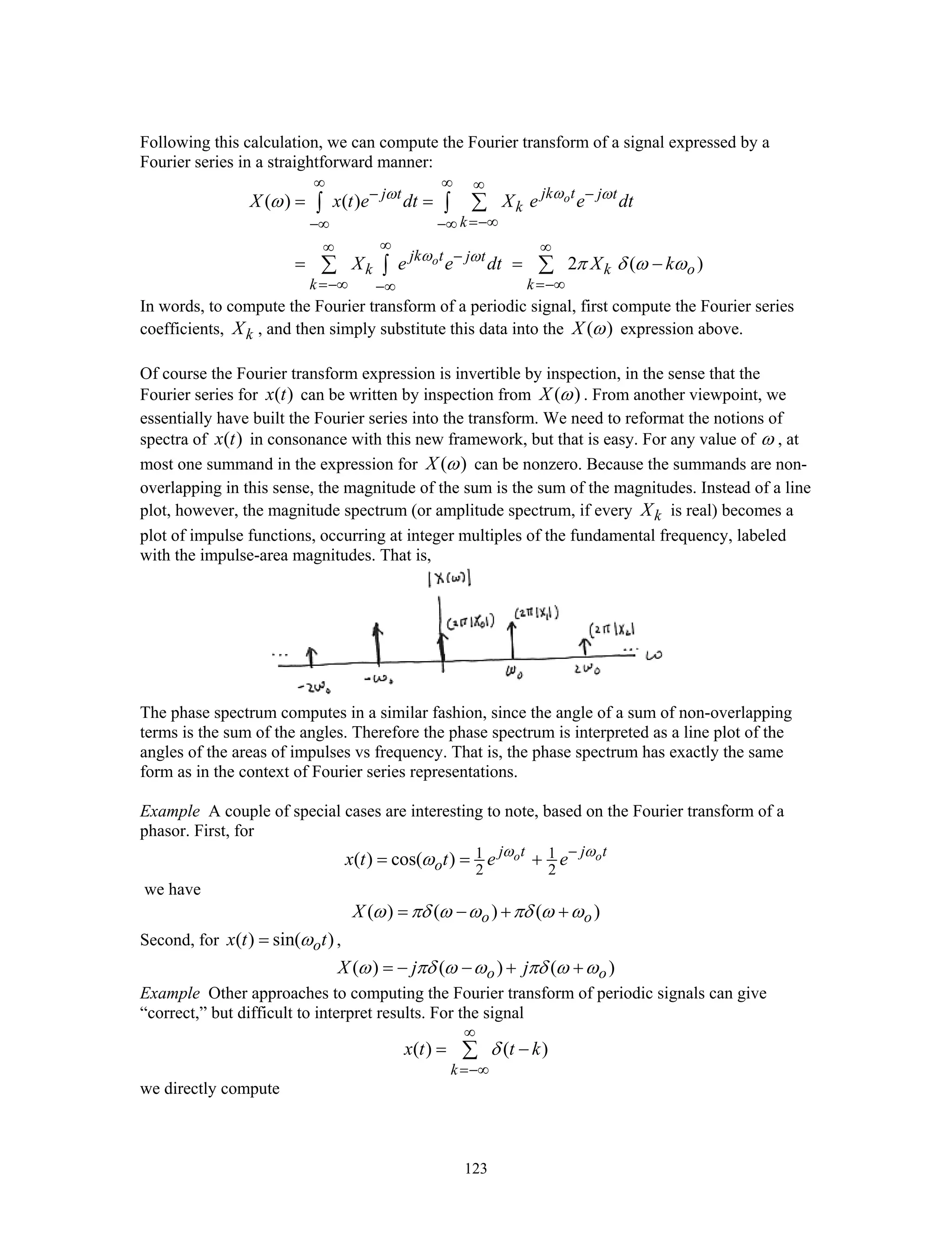 123
Following this calculation, we can compute the Fourier transform of a signal expressed by a
Fourier series in a straightforward manner:
( ) ( )
2 ( )
o
o
jk tj t j t
k
k
jk t j t
k k o
k k
X x t e dt X e e dt
X e e dt X k
ωω ω
ω ω
ω
π δ ω ω
∞ ∞ ∞
− −
=−∞−∞ −∞
∞∞ ∞
−
=−∞ =−∞−∞
= =
= = −
∑∫ ∫
∑ ∑∫
In words, to compute the Fourier transform of a periodic signal, first compute the Fourier series
coefficients, kX , and then simply substitute this data into the ( )X ω expression above.
Of course the Fourier transform expression is invertible by inspection, in the sense that the
Fourier series for ( )x t can be written by inspection from ( )X ω . From another viewpoint, we
essentially have built the Fourier series into the transform. We need to reformat the notions of
spectra of ( )x t in consonance with this new framework, but that is easy. For any value of ω , at
most one summand in the expression for ( )X ω can be nonzero. Because the summands are non-
overlapping in this sense, the magnitude of the sum is the sum of the magnitudes. Instead of a line
plot, however, the magnitude spectrum (or amplitude spectrum, if every kX is real) becomes a
plot of impulse functions, occurring at integer multiples of the fundamental frequency, labeled
with the impulse-area magnitudes. That is,
The phase spectrum computes in a similar fashion, since the angle of a sum of non-overlapping
terms is the sum of the angles. Therefore the phase spectrum is interpreted as a line plot of the
angles of the areas of impulses vs frequency. That is, the phase spectrum has exactly the same
form as in the context of Fourier series representations.
Example A couple of special cases are interesting to note, based on the Fourier transform of a
phasor. First, for
1 1
2 2
( ) cos( ) o oj t j t
ox t t e eω ω
ω −
= = +
we have
( ) ( ) ( )o oX ω πδ ω ω πδ ω ω= − + +
Second, for ( ) sin( )ox t tω= ,
( ) ( ) ( )o oX j jω πδ ω ω πδ ω ω= − − + +
Example Other approaches to computing the Fourier transform of periodic signals can give
“correct,” but difficult to interpret results. For the signal
( ) ( )
k
x t t kδ
∞
=−∞
= −∑
we directly compute
 