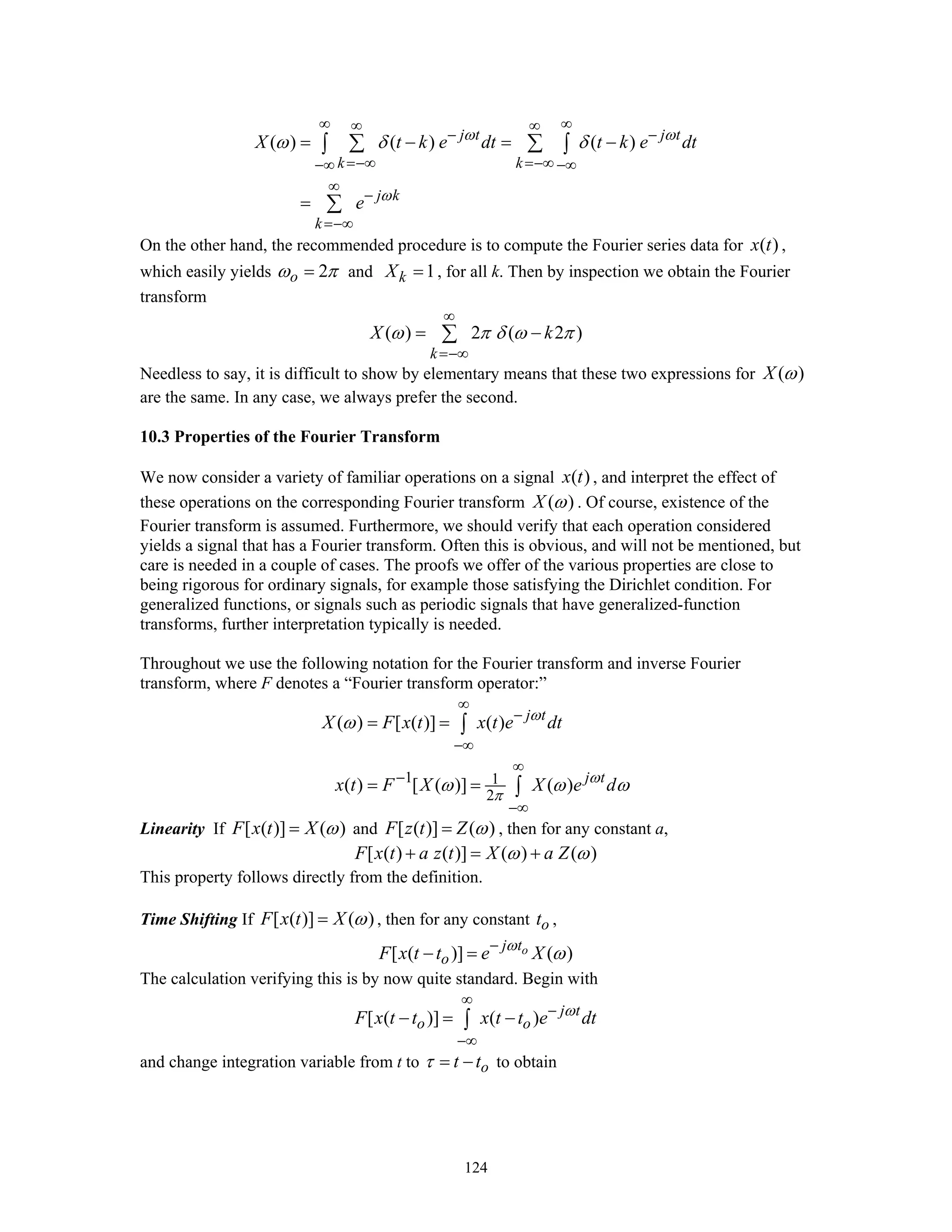 124
( ) ( ) ( )j t j t
k k
j k
k
X t k e dt t k e dt
e
ω ω
ω
ω δ δ
∞ ∞∞ ∞
− −
=−∞ =−∞−∞ −∞
∞
−
=−∞
= − = −
=
∑ ∑∫ ∫
∑
On the other hand, the recommended procedure is to compute the Fourier series data for ( )x t ,
which easily yields 2oω π= and 1kX = , for all k. Then by inspection we obtain the Fourier
transform
( ) 2 ( 2 )
k
X kω π δ ω π
∞
=−∞
= −∑
Needless to say, it is difficult to show by elementary means that these two expressions for ( )X ω
are the same. In any case, we always prefer the second.
10.3 Properties of the Fourier Transform
We now consider a variety of familiar operations on a signal ( )x t , and interpret the effect of
these operations on the corresponding Fourier transform ( )X ω . Of course, existence of the
Fourier transform is assumed. Furthermore, we should verify that each operation considered
yields a signal that has a Fourier transform. Often this is obvious, and will not be mentioned, but
care is needed in a couple of cases. The proofs we offer of the various properties are close to
being rigorous for ordinary signals, for example those satisfying the Dirichlet condition. For
generalized functions, or signals such as periodic signals that have generalized-function
transforms, further interpretation typically is needed.
Throughout we use the following notation for the Fourier transform and inverse Fourier
transform, where F denotes a “Fourier transform operator:”
1 1
2
( ) [ ( )] ( )
( ) [ ( )] ( )
j t
j t
X F x t x t e dt
x t F X X e d
ω
ω
π
ω
ω ω ω
∞
−
−∞
∞
−
−∞
= =
= =
∫
∫
Linearity If [ ( )] ( )F x t X ω= and [ ( )] ( )F z t Z ω= , then for any constant a,
[ ( ) ( )] ( ) ( )F x t a z t X a Zω ω+ = +
This property follows directly from the definition.
Time Shifting If [ ( )] ( )F x t X ω= , then for any constant ot ,
[ ( )] ( )oj t
oF x t t e Xω
ω−
− =
The calculation verifying this is by now quite standard. Begin with
[ ( )] ( ) j t
o oF x t t x t t e dtω
∞
−
−∞
− = −∫
and change integration variable from t to ot tτ = − to obtain
 