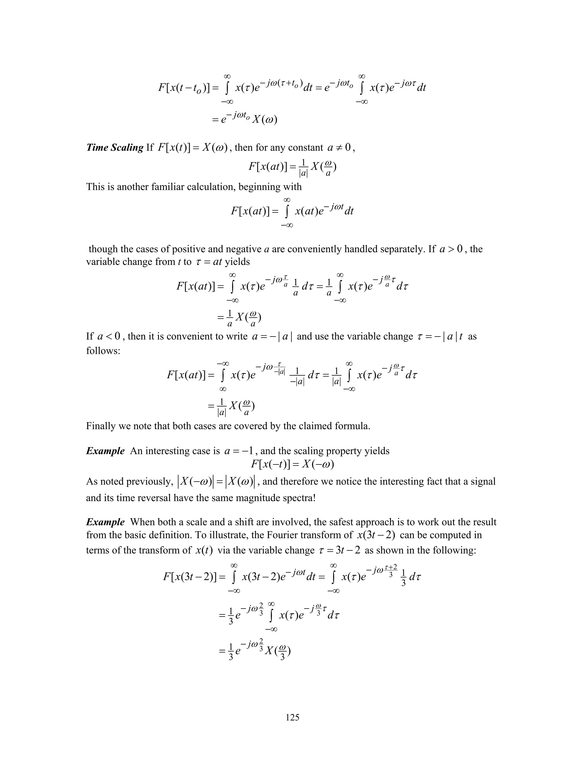 125
( )
[ ( )] ( ) ( )
( )
o o
o
j t j t j
o
j t
F x t t x e dt e x e dt
e X
ω τ ω ωτ
ω
τ τ
ω
∞ ∞
− + − −
−∞ −∞
−
− = =
=
∫ ∫
Time Scaling If [ ( )] ( )F x t X ω= , then for any constant 0a ≠ ,
1
| |
[ ( )] ( )
a a
F x at X ω=
This is another familiar calculation, beginning with
[ ( )] ( ) j t
F x at x at e dtω
∞
−
−∞
= ∫
though the cases of positive and negative a are conveniently handled separately. If 0a > , the
variable change from t to atτ = yields
1 1
1
[ ( )] ( ) ( )
( )
a a
j j
a a
a a
F x at x e d x e d
X
τ ωω τ
ω
τ τ τ τ
∞ ∞− −
−∞ −∞
= =
=
∫ ∫
If 0a < , then it is convenient to write | |a a= − and use the variable change | |a tτ = − as
follows:
| | 1 1
| | | |
1
| |
[ ( )] ( ) ( )
( )
a a
j j
a a
a a
F x at x e d x e d
X
τ ωω τ
ω
τ τ τ τ−
−∞ ∞− −
−
∞ −∞
= =
=
∫ ∫
Finally we note that both cases are covered by the claimed formula.
Example An interesting case is 1a = − , and the scaling property yields
[ ( )] ( )F x t X ω− = −
As noted previously, ( ) ( )X Xω ω− = , and therefore we notice the interesting fact that a signal
and its time reversal have the same magnitude spectra!
Example When both a scale and a shift are involved, the safest approach is to work out the result
from the basic definition. To illustrate, the Fourier transform of (3 2)x t − can be computed in
terms of the transform of ( )x t via the variable change 3 2tτ = − as shown in the following:
2
3
2
3 3
2
3
1
3
1
3
1
3 3
[ (3 2)] (3 2) ( )
( )
( )
jj t
j j
j
F x t x t e dt x e d
e x e d
e X
τ
ω
ωω
ω τ
ω ω
τ τ
τ τ
+∞ ∞ −−
−∞ −∞
∞− −
−∞
−
− = − =
=
=
∫ ∫
∫
 