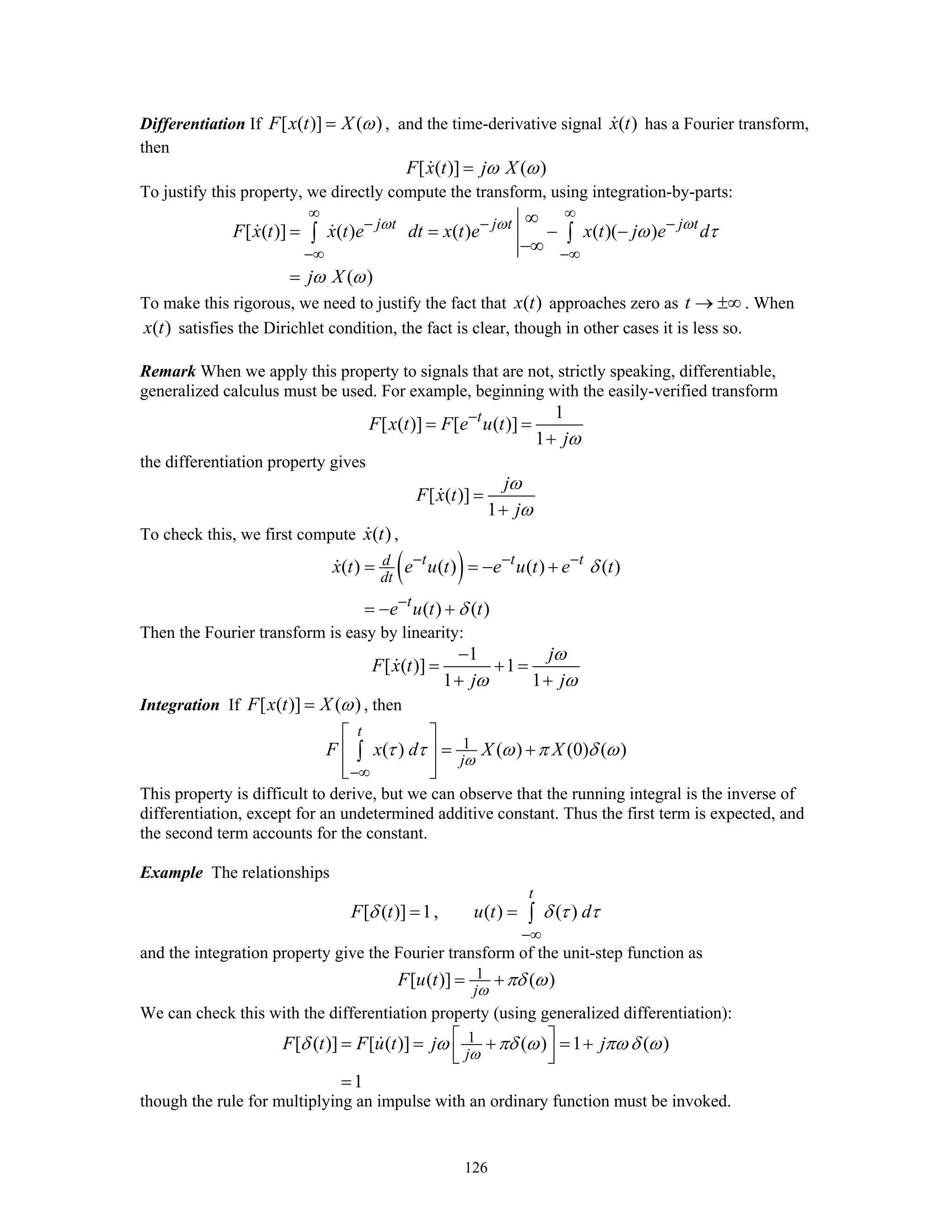 126
Differentiation If [ ( )] ( )F x t X ω= , and the time-derivative signal ( )x t has a Fourier transform,
then
[ ( )] ( )F x t j Xω ω=
To justify this property, we directly compute the transform, using integration-by-parts:
[ ( )] ( ) ( ) ( )( )
( )
j t j t j t
F x t x t e dt x t e x t j e d
j X
ω ω ω
ω τ
ω ω
∞ ∞
− − −
−∞ −∞
∞
= = − −
−∞
=
∫ ∫
To make this rigorous, we need to justify the fact that ( )x t approaches zero as t → ±∞ . When
( )x t satisfies the Dirichlet condition, the fact is clear, though in other cases it is less so.
Remark When we apply this property to signals that are not, strictly speaking, differentiable,
generalized calculus must be used. For example, beginning with the easily-verified transform
1
[ ( )] [ ( )]
1
t
F x t F e u t
jω
−
= =
+
the differentiation property gives
[ ( )]
1
j
F x t
j
ω
ω
=
+
To check this, we first compute ( )x t ,
( )( ) ( ) ( ) ( )
( ) ( )
t t td
dt
t
x t e u t e u t e t
e u t t
δ
δ
− − −
−
= = − +
= − +
Then the Fourier transform is easy by linearity:
1
[ ( )] 1
1 1
j
F x t
j j
ω
ω ω
−
= + =
+ +
Integration If [ ( )] ( )F x t X ω= , then
1( ) ( ) (0) ( )
t
j
F x d X X
ω
τ τ ω π δ ω
−∞
⎡ ⎤
= +⎢ ⎥
⎢ ⎥⎣ ⎦
∫
This property is difficult to derive, but we can observe that the running integral is the inverse of
differentiation, except for an undetermined additive constant. Thus the first term is expected, and
the second term accounts for the constant.
Example The relationships
[ ( )] 1, ( ) ( )
t
F t u t dδ δ τ τ
−∞
= = ∫
and the integration property give the Fourier transform of the unit-step function as
1[ ( )] ( )
j
F u t
ω
πδ ω= +
We can check this with the differentiation property (using generalized differentiation):
1[ ( )] [ ( )] ( ) 1 ( )
1
j
F t F u t j j
ω
δ ω πδ ω πω δ ω⎡ ⎤= = + = +
⎢ ⎥⎣ ⎦
=
though the rule for multiplying an impulse with an ordinary function must be invoked.
 