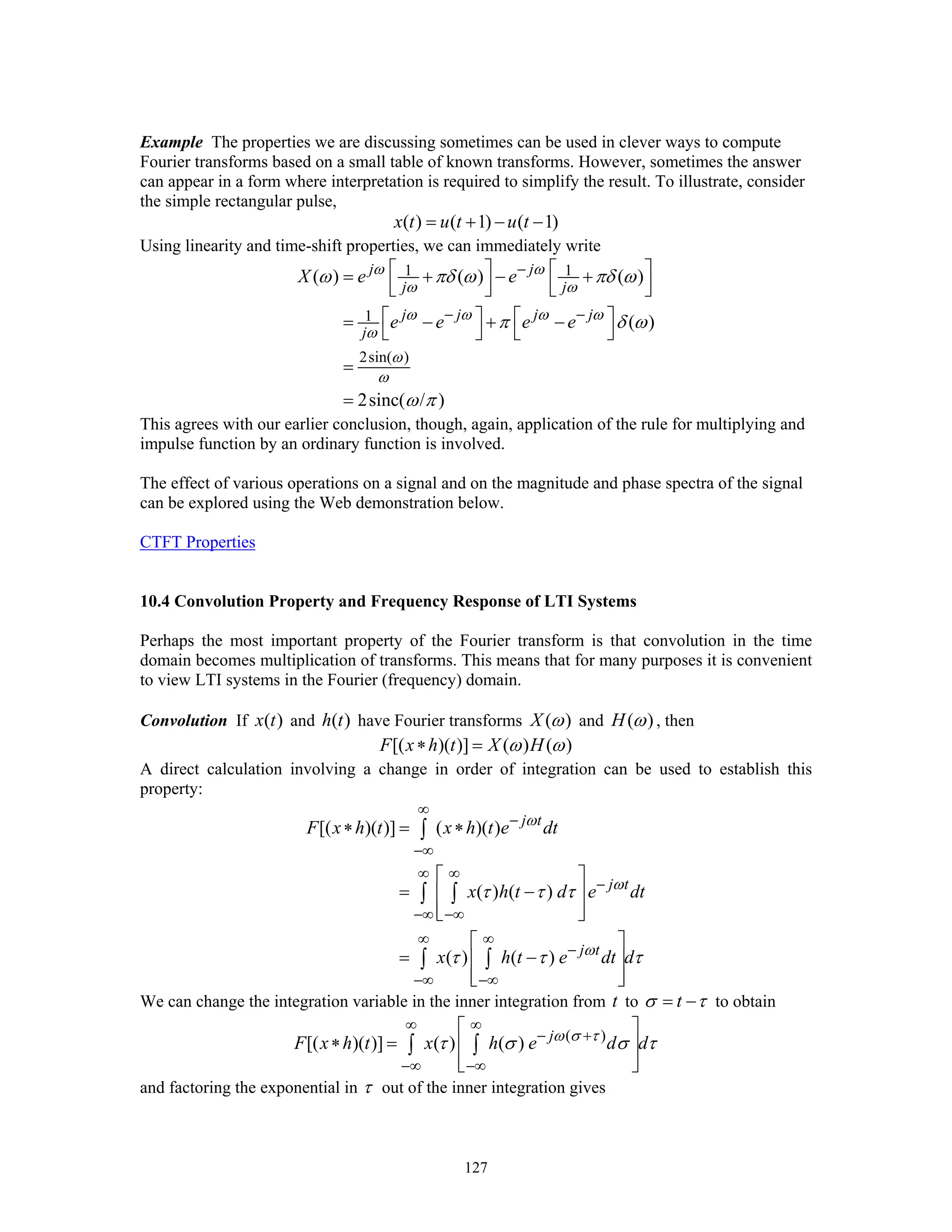 127
Example The properties we are discussing sometimes can be used in clever ways to compute
Fourier transforms based on a small table of known transforms. However, sometimes the answer
can appear in a form where interpretation is required to simplify the result. To illustrate, consider
the simple rectangular pulse,
( ) ( 1) ( 1)x t u t u t= + − −
Using linearity and time-shift properties, we can immediately write
1 1
1
2sin( )
( ) ( ) ( )
( )
2sinc( / )
j j
j j
j j j j
j
X e e
e e e e
ω ω
ω ω
ω ω ω ω
ω
ω
ω
ω πδ ω πδ ω
π δ ω
ω π
−
− −
⎡ ⎤ ⎡ ⎤= + − +
⎢ ⎥ ⎢ ⎥⎣ ⎦ ⎣ ⎦
⎡ ⎤ ⎡ ⎤= − + −
⎣ ⎦ ⎣ ⎦
=
=
This agrees with our earlier conclusion, though, again, application of the rule for multiplying and
impulse function by an ordinary function is involved.
The effect of various operations on a signal and on the magnitude and phase spectra of the signal
can be explored using the Web demonstration below.
CTFT Properties
10.4 Convolution Property and Frequency Response of LTI Systems
Perhaps the most important property of the Fourier transform is that convolution in the time
domain becomes multiplication of transforms. This means that for many purposes it is convenient
to view LTI systems in the Fourier (frequency) domain.
Convolution If ( )x t and ( )h t have Fourier transforms ( )X ω and ( )H ω , then
[( )( )] ( ) ( )F x h t X Hω ω∗ =
A direct calculation involving a change in order of integration can be used to establish this
property:
[( )( )] ( )( )
( ) ( )
( ) ( )
j t
j t
j t
F x h t x h t e dt
x h t d e dt
x h t e dt d
ω
ω
ω
τ τ τ
τ τ τ
∞
−
−∞
∞ ∞
−
−∞ −∞
∞ ∞
−
−∞ −∞
∗ = ∗
⎡ ⎤
= −⎢ ⎥
⎢ ⎥⎣ ⎦
⎡ ⎤
= −⎢ ⎥
⎢ ⎥⎣ ⎦
∫
∫ ∫
∫ ∫
We can change the integration variable in the inner integration from t to tσ τ= − to obtain
( )
[( )( )] ( ) ( ) j
F x h t x h e d dω σ τ
τ σ σ τ
∞ ∞
− +
−∞ −∞
⎡ ⎤
∗ = ⎢ ⎥
⎢ ⎥⎣ ⎦
∫ ∫
and factoring the exponential in τ out of the inner integration gives
 