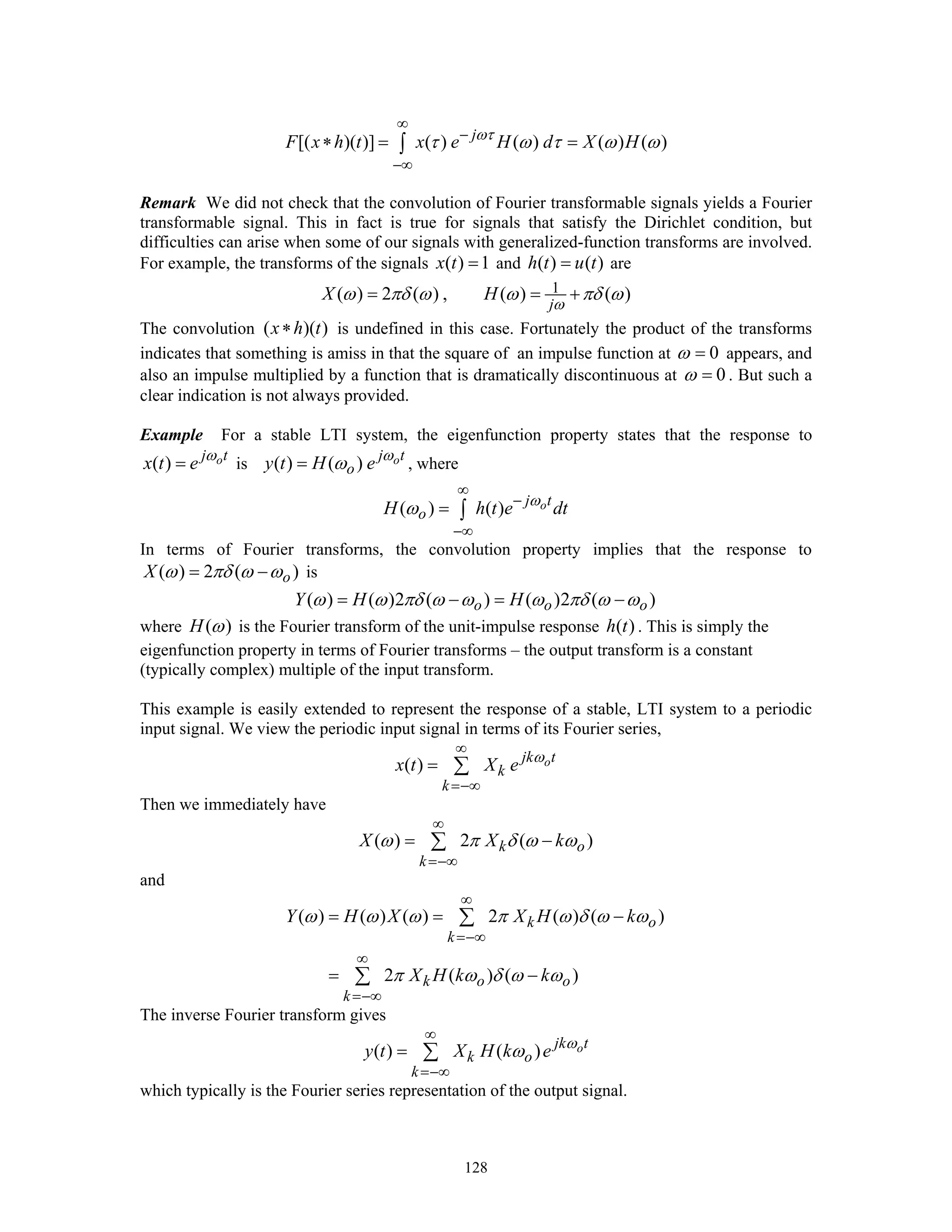 128
[( )( )] ( ) ( ) ( ) ( )j
F x h t x e H d X Hωτ
τ ω τ ω ω
∞
−
−∞
∗ = =∫
Remark We did not check that the convolution of Fourier transformable signals yields a Fourier
transformable signal. This in fact is true for signals that satisfy the Dirichlet condition, but
difficulties can arise when some of our signals with generalized-function transforms are involved.
For example, the transforms of the signals ( ) 1x t = and ( ) ( )h t u t= are
1( ) 2 ( ) , ( ) ( )
j
X H
ω
ω πδ ω ω πδ ω= = +
The convolution ( )( )x h t∗ is undefined in this case. Fortunately the product of the transforms
indicates that something is amiss in that the square of an impulse function at 0ω = appears, and
also an impulse multiplied by a function that is dramatically discontinuous at 0ω = . But such a
clear indication is not always provided.
Example For a stable LTI system, the eigenfunction property states that the response to
( ) oj t
x t e ω
= is ( ) ( ) oj t
oy t H e ω
ω= , where
( ) ( ) oj t
oH h t e dtω
ω
∞
−
−∞
= ∫
In terms of Fourier transforms, the convolution property implies that the response to
( ) 2 ( )oX ω πδ ω ω= − is
( ) ( )2 ( ) ( )2 ( )o o oY H Hω ω πδ ω ω ω πδ ω ω= − = −
where ( )H ω is the Fourier transform of the unit-impulse response ( )h t . This is simply the
eigenfunction property in terms of Fourier transforms – the output transform is a constant
(typically complex) multiple of the input transform.
This example is easily extended to represent the response of a stable, LTI system to a periodic
input signal. We view the periodic input signal in terms of its Fourier series,
( ) ojk t
k
k
x t X e ω
∞
=−∞
= ∑
Then we immediately have
( ) 2 ( )k o
k
X X kω π δ ω ω
∞
=−∞
= −∑
and
( ) ( ) ( ) 2 ( ) ( )
2 ( ) ( )
k o
k
k o o
k
Y H X X H k
X H k k
ω ω ω π ω δ ω ω
π ω δ ω ω
∞
=−∞
∞
=−∞
= = −
= −
∑
∑
The inverse Fourier transform gives
( ) ( ) ojk t
k o
k
y t X H k e ω
ω
∞
=−∞
= ∑
which typically is the Fourier series representation of the output signal.
 