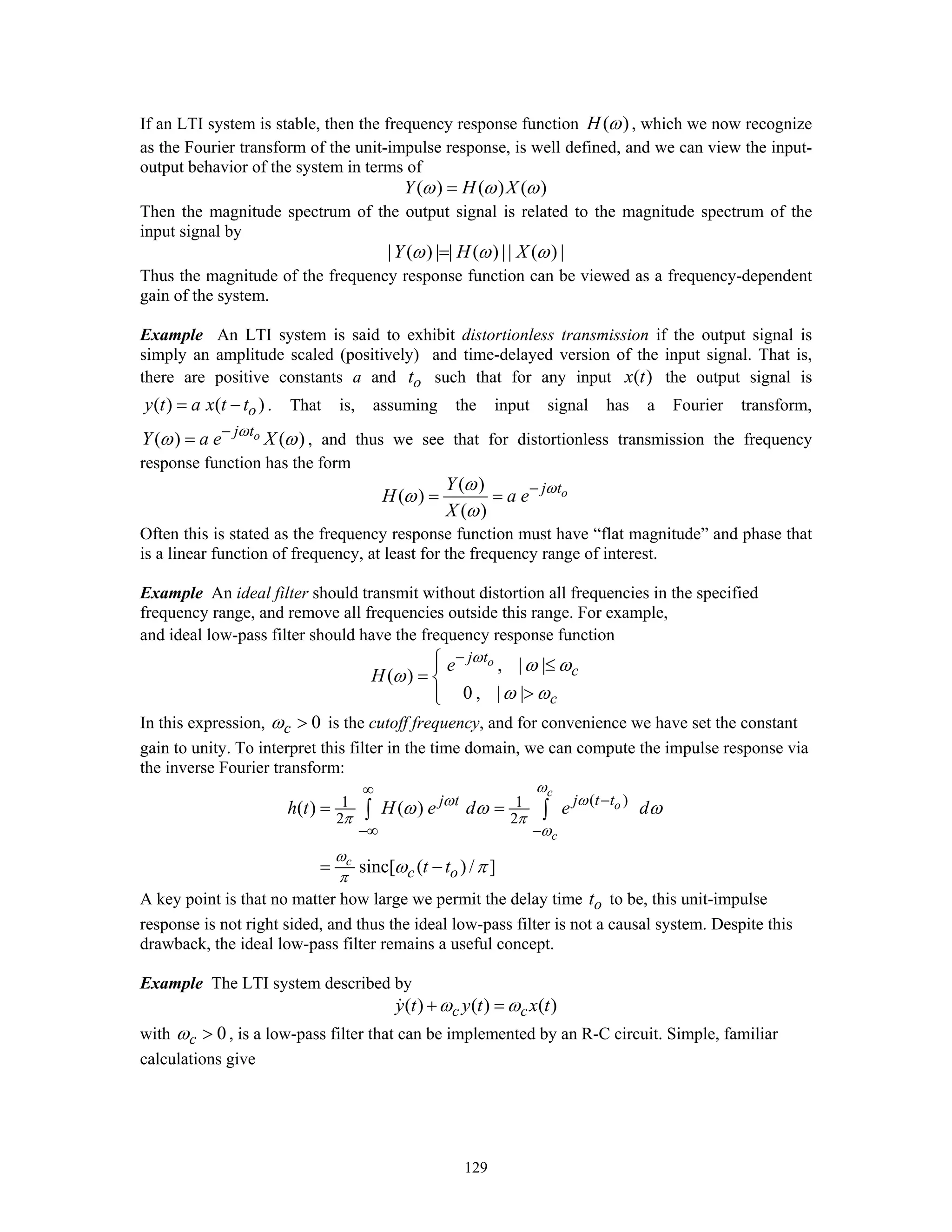 129
If an LTI system is stable, then the frequency response function ( )H ω , which we now recognize
as the Fourier transform of the unit-impulse response, is well defined, and we can view the input-
output behavior of the system in terms of
( ) ( ) ( )Y H Xω ω ω=
Then the magnitude spectrum of the output signal is related to the magnitude spectrum of the
input signal by
| ( ) | | ( ) || ( ) |Y H Xω ω ω=
Thus the magnitude of the frequency response function can be viewed as a frequency-dependent
gain of the system.
Example An LTI system is said to exhibit distortionless transmission if the output signal is
simply an amplitude scaled (positively) and time-delayed version of the input signal. That is,
there are positive constants a and ot such that for any input ( )x t the output signal is
( ) ( )oy t a x t t= − . That is, assuming the input signal has a Fourier transform,
( ) ( )oj t
Y a e Xω
ω ω−
= , and thus we see that for distortionless transmission the frequency
response function has the form
( )
( )
( )
oj tY
H a e
X
ωω
ω
ω
−
= =
Often this is stated as the frequency response function must have “flat magnitude” and phase that
is a linear function of frequency, at least for the frequency range of interest.
Example An ideal filter should transmit without distortion all frequencies in the specified
frequency range, and remove all frequencies outside this range. For example,
and ideal low-pass filter should have the frequency response function
, | |
( )
0 , | |
oj t
c
c
e
H
ω
ω ω
ω
ω ω
−⎧⎪ ≤
= ⎨
>⎪⎩
In this expression, 0cω > is the cutoff frequency, and for convenience we have set the constant
gain to unity. To interpret this filter in the time domain, we can compute the impulse response via
the inverse Fourier transform:
( )1 1
2 2
( ) ( )
sinc[ ( ) / ]
c
o
c
c
j t tj t
c o
h t H e d e d
t t
ω
ωω
π π
ω
ω
π
ω ω ω
ω π
∞
−
−∞ −
= =
= −
∫ ∫
A key point is that no matter how large we permit the delay time ot to be, this unit-impulse
response is not right sided, and thus the ideal low-pass filter is not a causal system. Despite this
drawback, the ideal low-pass filter remains a useful concept.
Example The LTI system described by
( ) ( ) ( )c cy t y t x tω ω+ =
with 0cω > , is a low-pass filter that can be implemented by an R-C circuit. Simple, familiar
calculations give
 