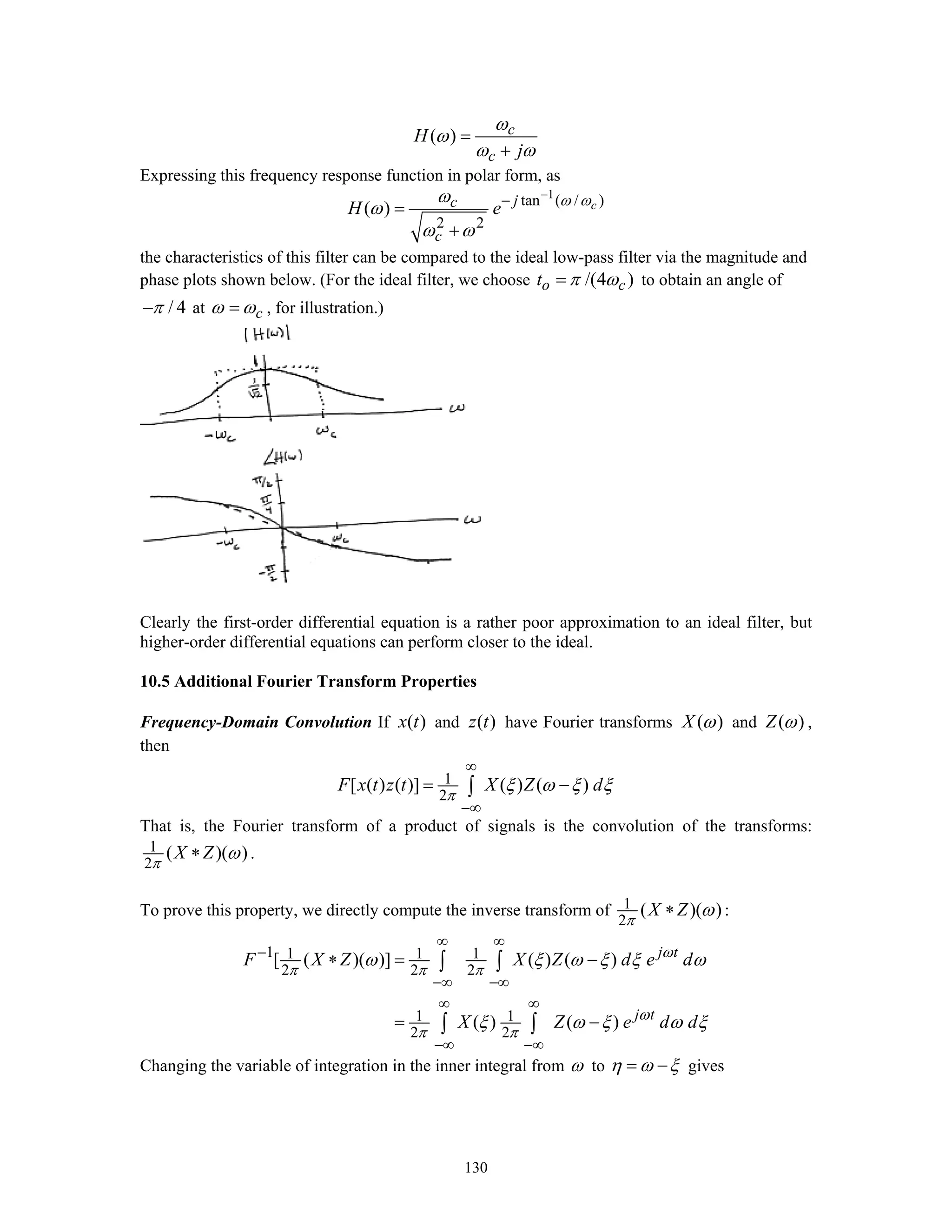 130
( ) c
c
H
j
ω
ω
ω ω
=
+
Expressing this frequency response function in polar form, as
1
tan ( / )
2 2
( ) cjc
c
H e ω ωω
ω
ω ω
−
−
=
+
the characteristics of this filter can be compared to the ideal low-pass filter via the magnitude and
phase plots shown below. (For the ideal filter, we choose /(4 )o ct π ω= to obtain an angle of
/ 4π− at cω ω= , for illustration.)
Clearly the first-order differential equation is a rather poor approximation to an ideal filter, but
higher-order differential equations can perform closer to the ideal.
10.5 Additional Fourier Transform Properties
Frequency-Domain Convolution If ( )x t and ( )z t have Fourier transforms ( )X ω and ( )Z ω ,
then
1
2
[ ( ) ( )] ( ) ( )F x t z t X Z d
π
ξ ω ξ ξ
∞
−∞
= −∫
That is, the Fourier transform of a product of signals is the convolution of the transforms:
1
2
( )( )X Z
π
ω∗ .
To prove this property, we directly compute the inverse transform of 1
2
( )( )X Z
π
ω∗ :
1 1 1 1
2 2 2
1 1
2 2
[ ( )( )] ( ) ( )
( ) ( )
j t
j t
F X Z X Z d e d
X Z e d d
ω
π π π
ω
π π
ω ξ ω ξ ξ ω
ξ ω ξ ω ξ
∞ ∞
−
−∞ −∞
∞ ∞
−∞ −∞
∗ = −
= −
∫ ∫
∫ ∫
Changing the variable of integration in the inner integral from ω to η ω ξ= − gives
 