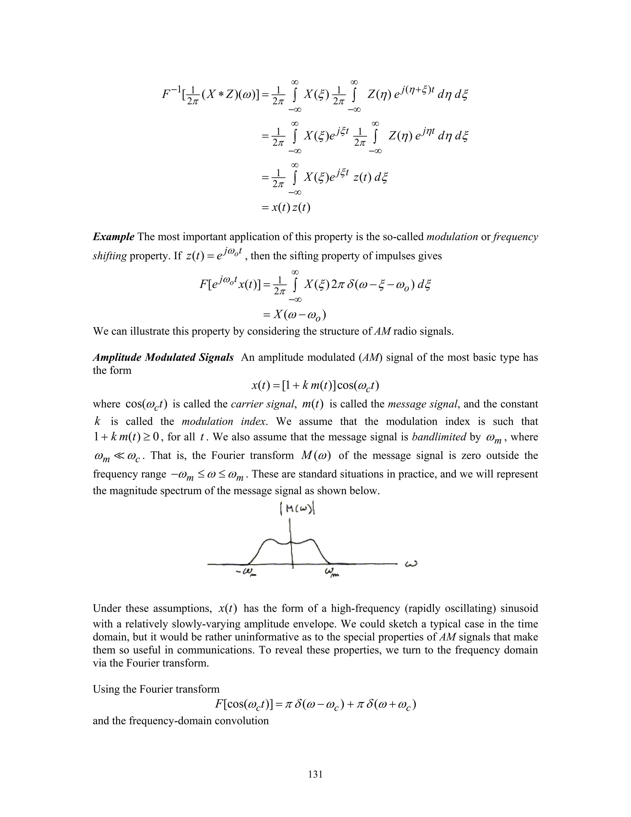 131
1 ( )1 1 1
2 2 2
1 1
2 2
1
2
[ ( )( )] ( ) ( )
( ) ( )
( ) ( )
( ) ( )
j t
j t j t
j t
F X Z X Z e d d
X e Z e d d
X e z t d
x t z t
η ξ
π π π
ξ η
π π
ξ
π
ω ξ η η ξ
ξ η η ξ
ξ ξ
∞ ∞
− +
−∞ −∞
∞ ∞
−∞ −∞
∞
−∞
∗ =
=
=
=
∫ ∫
∫ ∫
∫
Example The most important application of this property is the so-called modulation or frequency
shifting property. If ( ) oj t
z t e ω
= , then the sifting property of impulses gives
1
2
[ ( )] ( )2 ( )
( )
oj t
o
o
F e x t X d
X
ω
π
ξ π δ ω ξ ω ξ
ω ω
∞
−∞
= − −
= −
∫
We can illustrate this property by considering the structure of AM radio signals.
Amplitude Modulated Signals An amplitude modulated (AM) signal of the most basic type has
the form
( ) [1 ( )]cos( )cx t k m t tω= +
where cos( )ctω is called the carrier signal, ( )m t is called the message signal, and the constant
k is called the modulation index. We assume that the modulation index is such that
1 ( ) 0k m t+ ≥ , for all t . We also assume that the message signal is bandlimited by mω , where
m cω ω . That is, the Fourier transform ( )M ω of the message signal is zero outside the
frequency range m mω ω ω− ≤ ≤ . These are standard situations in practice, and we will represent
the magnitude spectrum of the message signal as shown below.
Under these assumptions, ( )x t has the form of a high-frequency (rapidly oscillating) sinusoid
with a relatively slowly-varying amplitude envelope. We could sketch a typical case in the time
domain, but it would be rather uninformative as to the special properties of AM signals that make
them so useful in communications. To reveal these properties, we turn to the frequency domain
via the Fourier transform.
Using the Fourier transform
[cos( )] ( ) ( )c c cF tω π δ ω ω π δ ω ω= − + +
and the frequency-domain convolution
 