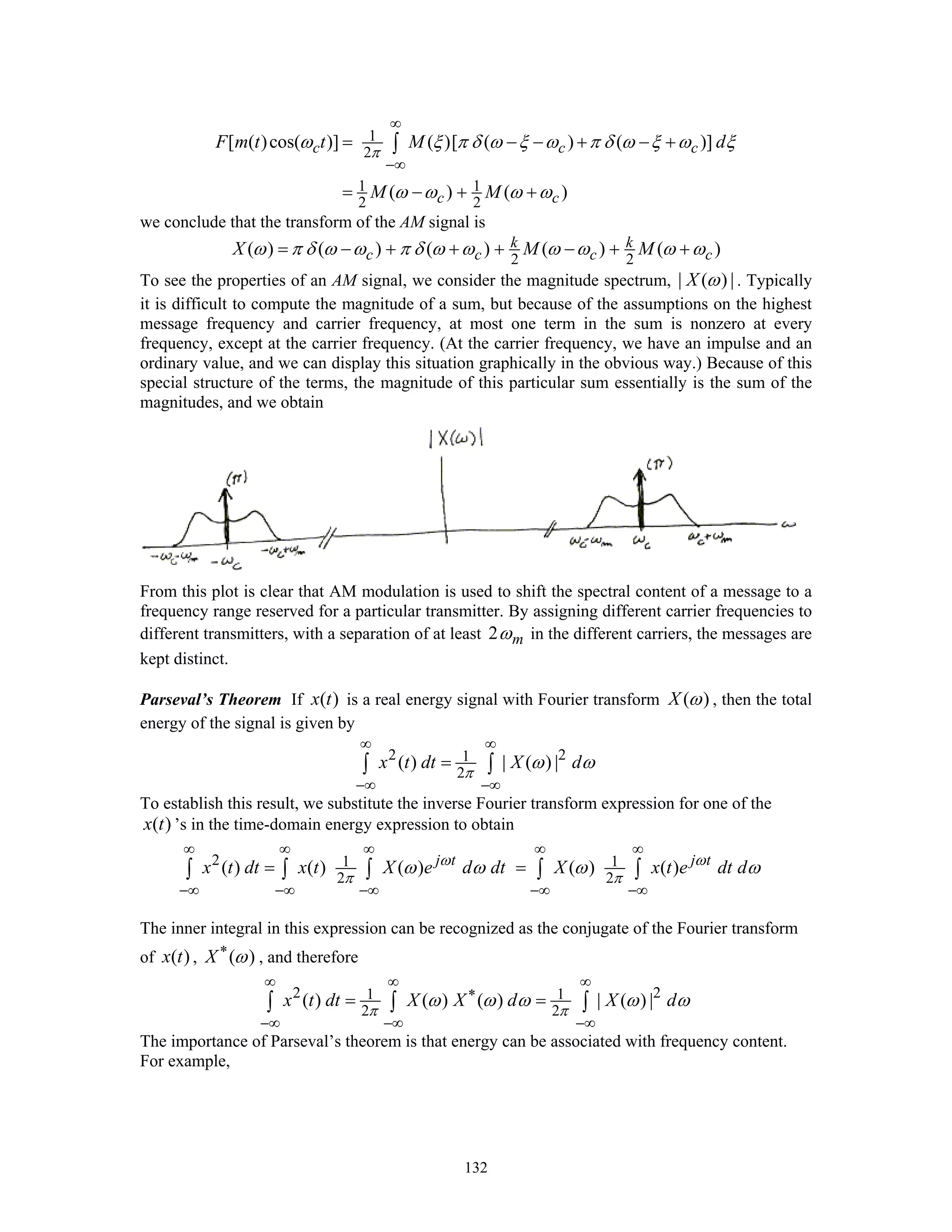 132
1
2
1 1
2 2
[ ( )cos( )] ( )[ ( ) ( )]
( ) ( )
c c c
c c
F m t t M d
M M
π
ω ξ π δ ω ξ ω π δ ω ξ ω ξ
ω ω ω ω
∞
−∞
= − − + − +
= − + +
∫
we conclude that the transform of the AM signal is
2 2
( ) ( ) ( ) ( ) ( )k k
c c c cX M Mω π δ ω ω π δ ω ω ω ω ω ω= − + + + − + +
To see the properties of an AM signal, we consider the magnitude spectrum, | ( ) |X ω . Typically
it is difficult to compute the magnitude of a sum, but because of the assumptions on the highest
message frequency and carrier frequency, at most one term in the sum is nonzero at every
frequency, except at the carrier frequency. (At the carrier frequency, we have an impulse and an
ordinary value, and we can display this situation graphically in the obvious way.) Because of this
special structure of the terms, the magnitude of this particular sum essentially is the sum of the
magnitudes, and we obtain
From this plot is clear that AM modulation is used to shift the spectral content of a message to a
frequency range reserved for a particular transmitter. By assigning different carrier frequencies to
different transmitters, with a separation of at least 2 mω in the different carriers, the messages are
kept distinct.
Parseval’s Theorem If ( )x t is a real energy signal with Fourier transform ( )X ω , then the total
energy of the signal is given by
2 21
2
( ) | ( ) |x t dt X d
π
ω ω
∞ ∞
−∞ −∞
=∫ ∫
To establish this result, we substitute the inverse Fourier transform expression for one of the
( )x t ’s in the time-domain energy expression to obtain
2 1 1
2 2
( ) ( ) ( ) ( ) ( )j t j t
x t dt x t X e d dt X x t e dt dω ω
π π
ω ω ω ω
∞ ∞ ∞ ∞ ∞
−∞ −∞ −∞ −∞ −∞
= =∫ ∫ ∫ ∫ ∫
The inner integral in this expression can be recognized as the conjugate of the Fourier transform
of ( )x t , ( )X ω∗
, and therefore
2 21 1
2 2
( ) ( ) ( ) | ( ) |x t dt X X d X d
π π
ω ω ω ω ω
∞ ∞ ∞
∗
−∞ −∞ −∞
= =∫ ∫ ∫
The importance of Parseval’s theorem is that energy can be associated with frequency content.
For example,
 