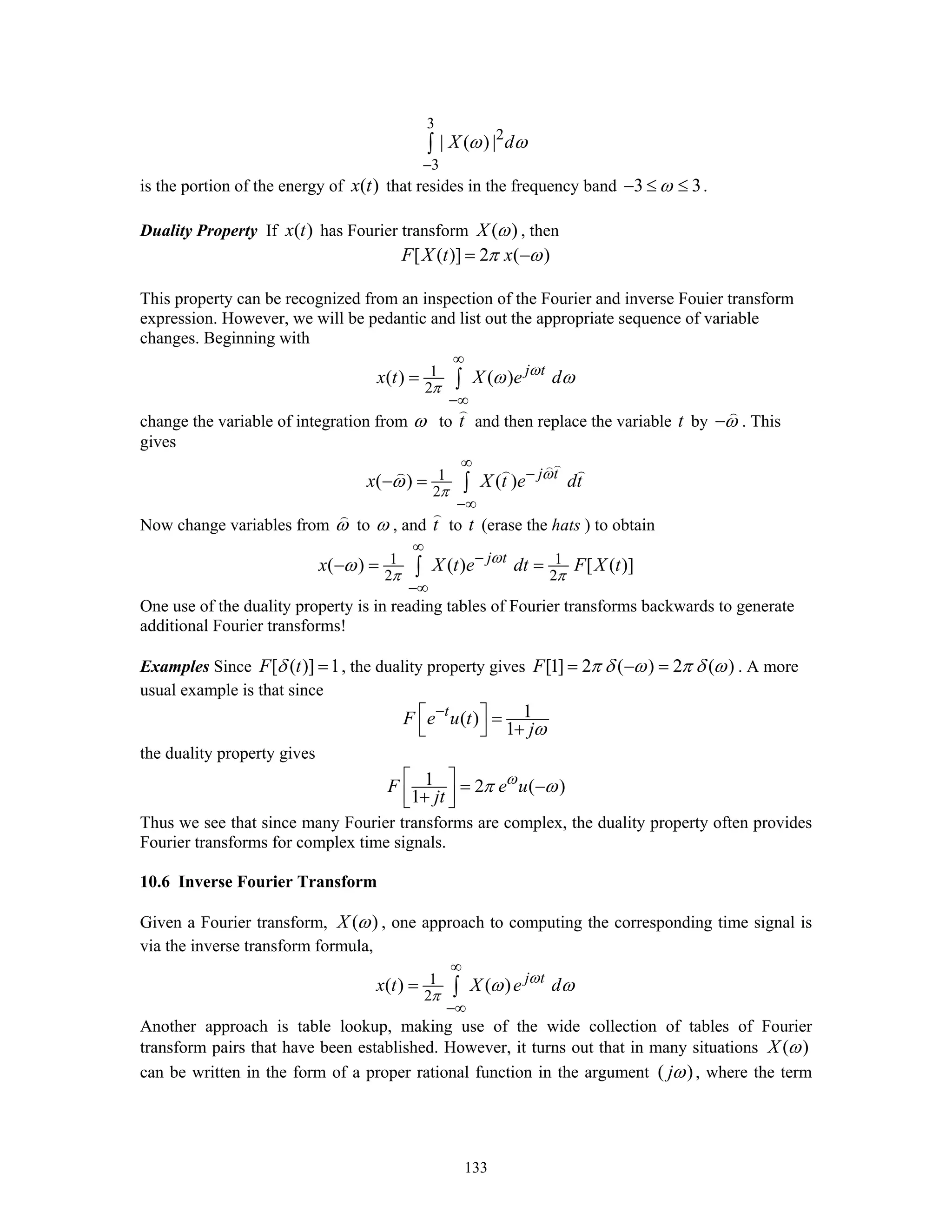 133
3
2
3
| ( ) |X dω ω
−
∫
is the portion of the energy of ( )x t that resides in the frequency band 3 3ω− ≤ ≤ .
Duality Property If ( )x t has Fourier transform ( )X ω , then
[ ( )] 2 ( )F X t xπ ω= −
This property can be recognized from an inspection of the Fourier and inverse Fouier transform
expression. However, we will be pedantic and list out the appropriate sequence of variable
changes. Beginning with
1
2
( ) ( ) j t
x t X e dω
π
ω ω
∞
−∞
= ∫
change the variable of integration from ω to t and then replace the variable t by ω− . This
gives
1
2
( ) ( ) j t
x X t e dtω
π
ω
∞
−
−∞
− = ∫
Now change variables from ω to ω , and t to t (erase the hats ) to obtain
1 1
2 2
( ) ( ) [ ( )]j t
x X t e dt F X tω
π π
ω
∞
−
−∞
− = =∫
One use of the duality property is in reading tables of Fourier transforms backwards to generate
additional Fourier transforms!
Examples Since [ ( )] 1F tδ = , the duality property gives [1] 2 ( ) 2 ( )F π δ ω π δ ω= − = . A more
usual example is that since
1( )
1
t
F e u t
jω
−⎡ ⎤ =
+⎣ ⎦
the duality property gives
1 2 ( )
1
F e u
jt
ω
π ω⎡ ⎤ = −
⎢ ⎥+⎣ ⎦
Thus we see that since many Fourier transforms are complex, the duality property often provides
Fourier transforms for complex time signals.
10.6 Inverse Fourier Transform
Given a Fourier transform, ( )X ω , one approach to computing the corresponding time signal is
via the inverse transform formula,
1
2
( ) ( ) j t
x t X e dω
π
ω ω
∞
−∞
= ∫
Another approach is table lookup, making use of the wide collection of tables of Fourier
transform pairs that have been established. However, it turns out that in many situations ( )X ω
can be written in the form of a proper rational function in the argument ( )jω , where the term
 