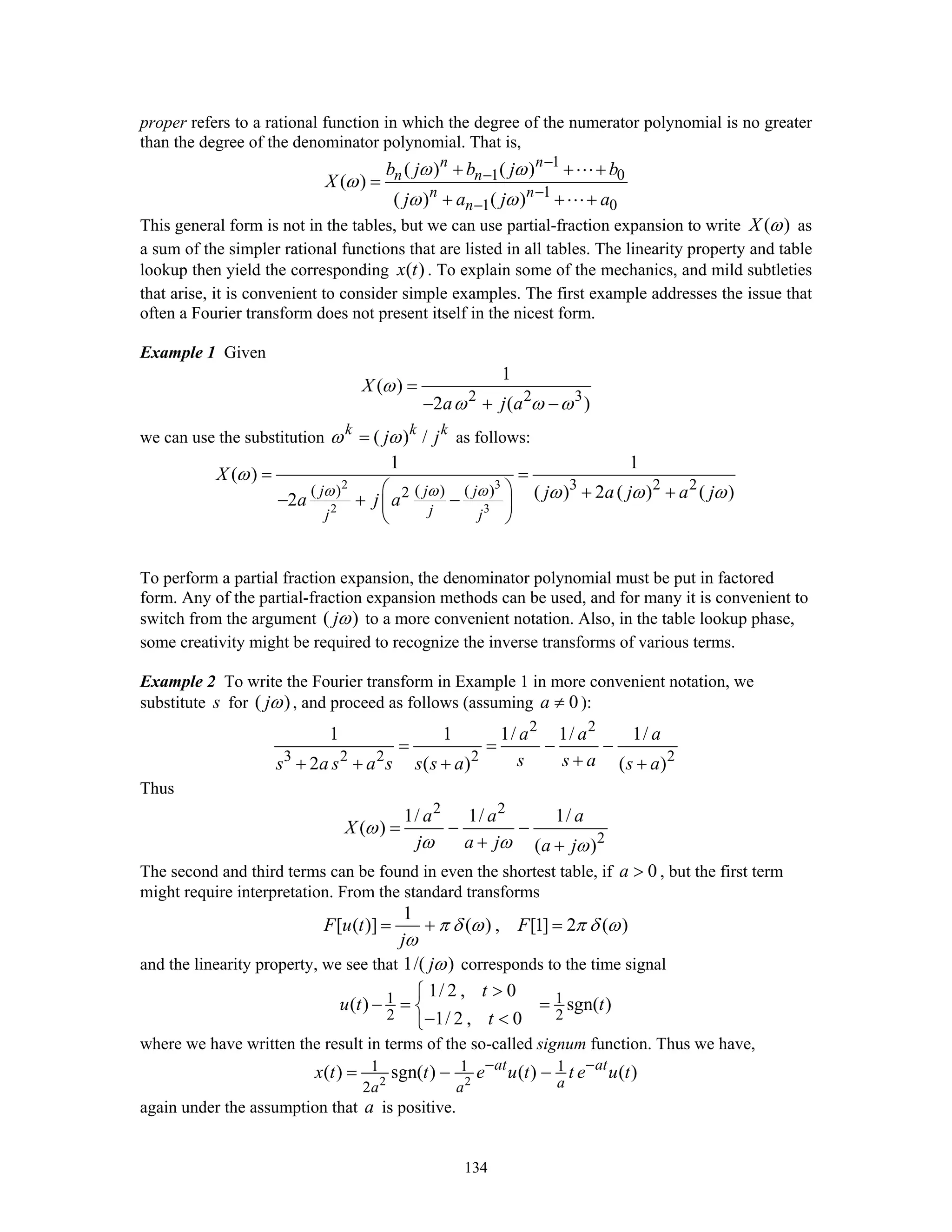 134
proper refers to a rational function in which the degree of the numerator polynomial is no greater
than the degree of the denominator polynomial. That is,
1
1 0
1
1 0
( ) ( )
( )
( ) ( )
n n
n n
n n
n
b j b j b
X
j a j a
ω ω
ω
ω ω
−
−
−
−
+ + +
=
+ + +
This general form is not in the tables, but we can use partial-fraction expansion to write ( )X ω as
a sum of the simpler rational functions that are listed in all tables. The linearity property and table
lookup then yield the corresponding ( )x t . To explain some of the mechanics, and mild subtleties
that arise, it is convenient to consider simple examples. The first example addresses the issue that
often a Fourier transform does not present itself in the nicest form.
Example 1 Given
2 2 3
1
( )
2 ( )
X
a j a
ω
ω ω ω
=
− + −
we can use the substitution ( ) /k k k
j jω ω= as follows:
2 3
2 3
3 2 2( ) ( ) ( )2
1 1
( )
( ) 2 ( ) ( )2
j j j
jj j
X
j a j a ja j a
ω ω ω
ω
ω ω ω
= =
⎛ ⎞ + +− + −⎜ ⎟
⎝ ⎠
To perform a partial fraction expansion, the denominator polynomial must be put in factored
form. Any of the partial-fraction expansion methods can be used, and for many it is convenient to
switch from the argument ( )jω to a more convenient notation. Also, in the table lookup phase,
some creativity might be required to recognize the inverse transforms of various terms.
Example 2 To write the Fourier transform in Example 1 in more convenient notation, we
substitute s for ( )jω , and proceed as follows (assuming 0a ≠ ):
2 2
3 2 2 2 2
1 1 1/ 1/ 1/
2 ( ) ( )
a a a
s s as a s a s s s a s a
= = − −
++ + + +
Thus
2 2
2
1/ 1/ 1/
( )
( )
a a a
X
j a j a j
ω
ω ω ω
= − −
+ +
The second and third terms can be found in even the shortest table, if 0a > , but the first term
might require interpretation. From the standard transforms
1
[ ( )] ( ) , [1] 2 ( )F u t F
j
π δ ω π δ ω
ω
= + =
and the linearity property, we see that 1/( )jω corresponds to the time signal
1 1
2 2
1/ 2 , 0
( ) sgn( )
1/ 2 , 0
t
u t t
t
>⎧
− = =⎨
− <⎩
where we have written the result in terms of the so-called signum function. Thus we have,
2 2
1 1 1
2
( ) sgn( ) ( ) ( )at at
aa a
x t t e u t t e u t− −
= − −
again under the assumption that a is positive.
 