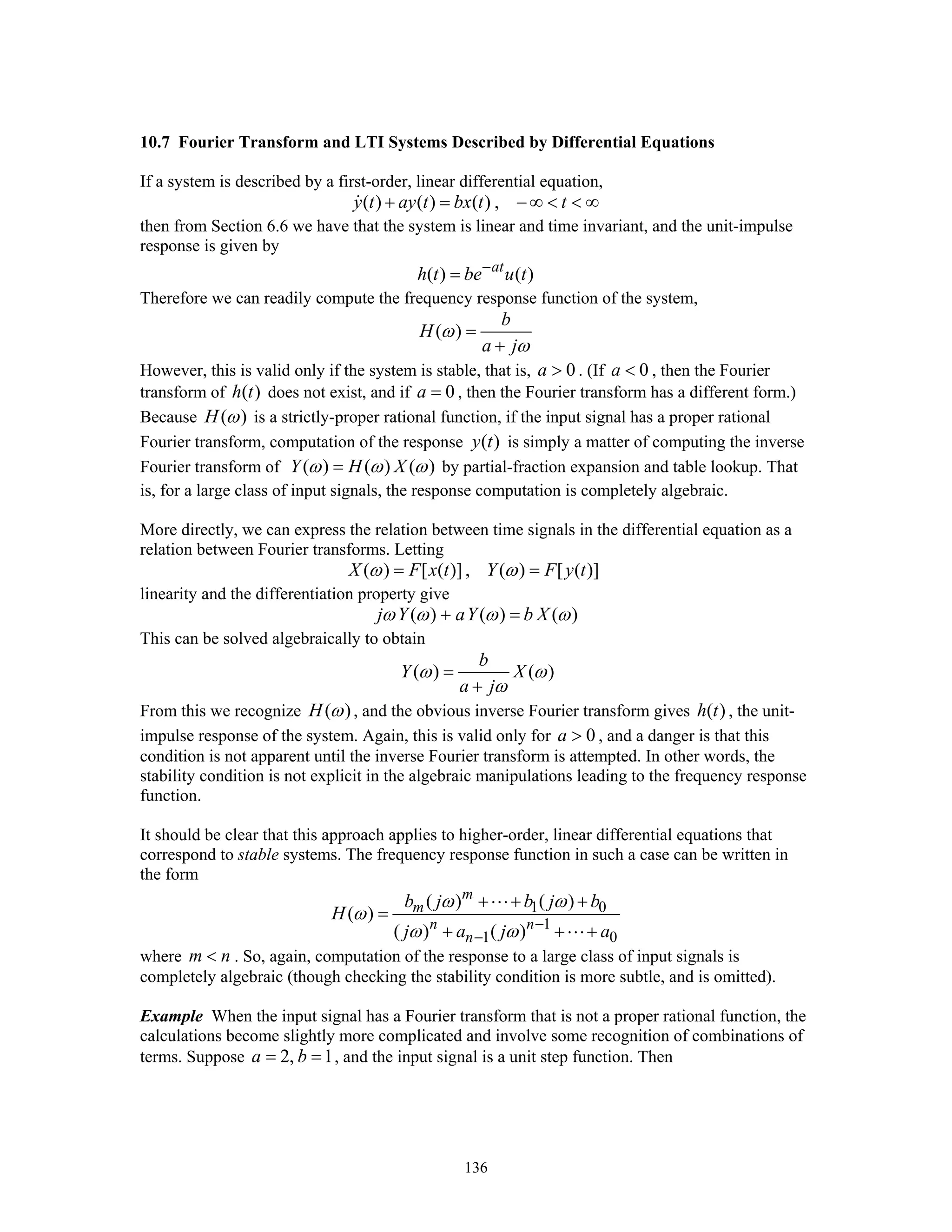 136
10.7 Fourier Transform and LTI Systems Described by Differential Equations
If a system is described by a first-order, linear differential equation,
( ) ( ) ( ) ,y t ay t bx t t+ = − ∞ < < ∞
then from Section 6.6 we have that the system is linear and time invariant, and the unit-impulse
response is given by
( ) ( )at
h t be u t−
=
Therefore we can readily compute the frequency response function of the system,
( )
b
H
a j
ω
ω
=
+
However, this is valid only if the system is stable, that is, 0a > . (If 0a < , then the Fourier
transform of ( )h t does not exist, and if 0a = , then the Fourier transform has a different form.)
Because ( )H ω is a strictly-proper rational function, if the input signal has a proper rational
Fourier transform, computation of the response ( )y t is simply a matter of computing the inverse
Fourier transform of ( ) ( ) ( )Y H Xω ω ω= by partial-fraction expansion and table lookup. That
is, for a large class of input signals, the response computation is completely algebraic.
More directly, we can express the relation between time signals in the differential equation as a
relation between Fourier transforms. Letting
( ) [ ( )] , ( ) [ ( )]X F x t Y F y tω ω= =
linearity and the differentiation property give
( ) ( ) ( )j Y aY b Xω ω ω ω+ =
This can be solved algebraically to obtain
( ) ( )
b
Y X
a j
ω ω
ω
=
+
From this we recognize ( )H ω , and the obvious inverse Fourier transform gives ( )h t , the unit-
impulse response of the system. Again, this is valid only for 0a > , and a danger is that this
condition is not apparent until the inverse Fourier transform is attempted. In other words, the
stability condition is not explicit in the algebraic manipulations leading to the frequency response
function.
It should be clear that this approach applies to higher-order, linear differential equations that
correspond to stable systems. The frequency response function in such a case can be written in
the form
1 0
1
1 0
( ) ( )
( )
( ) ( )
m
m
n n
n
b j b j b
H
j a j a
ω ω
ω
ω ω −
−
+ + +
=
+ + +
where m n< . So, again, computation of the response to a large class of input signals is
completely algebraic (though checking the stability condition is more subtle, and is omitted).
Example When the input signal has a Fourier transform that is not a proper rational function, the
calculations become slightly more complicated and involve some recognition of combinations of
terms. Suppose 2, 1a b= = , and the input signal is a unit step function. Then
 