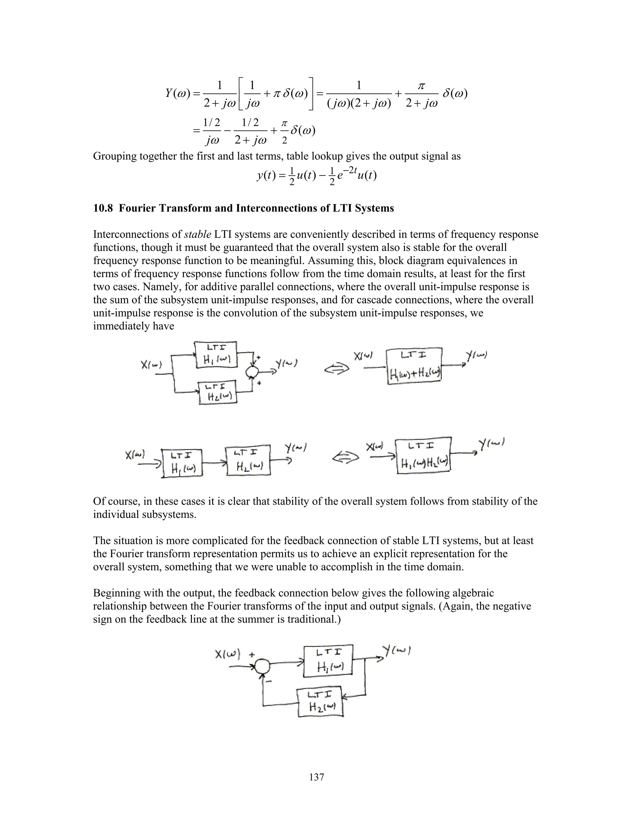 137
2
1/ 2 1/ 2
1 1 1
( ) ( ) ( )
2 ( )(2 ) 2
( )
2
Y
j j j j j
j j
π
π
ω π δ ω δ ω
ω ω ω ω ω
δ ω
ω ω
⎡ ⎤
= + = +⎢ ⎥+ + +⎣ ⎦
= − +
+
Grouping together the first and last terms, table lookup gives the output signal as
21 1
2 2
( ) ( ) ( )t
y t u t e u t−
= −
10.8 Fourier Transform and Interconnections of LTI Systems
Interconnections of stable LTI systems are conveniently described in terms of frequency response
functions, though it must be guaranteed that the overall system also is stable for the overall
frequency response function to be meaningful. Assuming this, block diagram equivalences in
terms of frequency response functions follow from the time domain results, at least for the first
two cases. Namely, for additive parallel connections, where the overall unit-impulse response is
the sum of the subsystem unit-impulse responses, and for cascade connections, where the overall
unit-impulse response is the convolution of the subsystem unit-impulse responses, we
immediately have
Of course, in these cases it is clear that stability of the overall system follows from stability of the
individual subsystems.
The situation is more complicated for the feedback connection of stable LTI systems, but at least
the Fourier transform representation permits us to achieve an explicit representation for the
overall system, something that we were unable to accomplish in the time domain.
Beginning with the output, the feedback connection below gives the following algebraic
relationship between the Fourier transforms of the input and output signals. (Again, the negative
sign on the feedback line at the summer is traditional.)
 