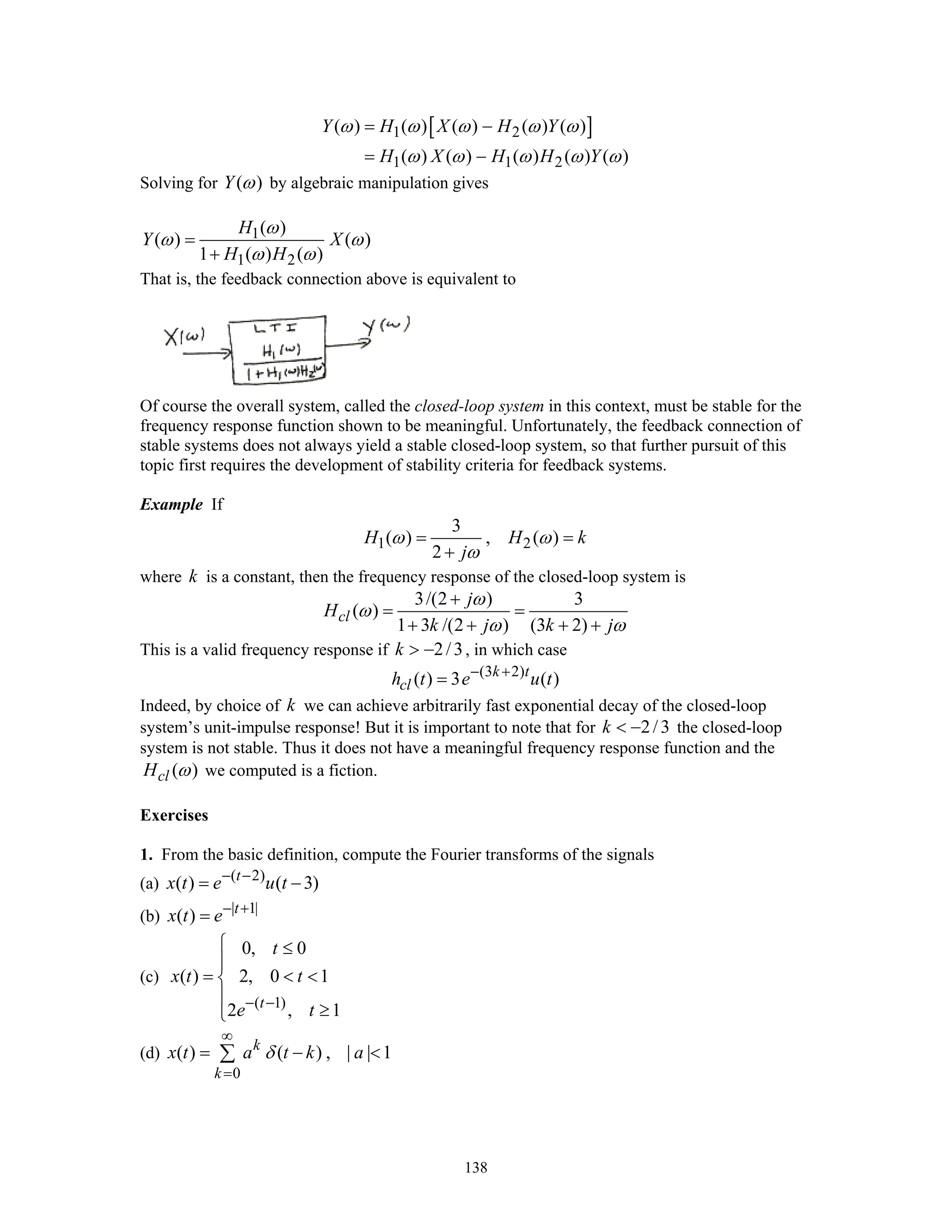 138
[ ]1 2
1 1 2
( ) ( ) ( ) ( ) ( )
( ) ( ) ( ) ( ) ( )
Y H X H Y
H X H H Y
ω ω ω ω ω
ω ω ω ω ω
= −
= −
Solving for ( )Y ω by algebraic manipulation gives
1
1 2
( )
( ) ( )
1 ( ) ( )
H
Y X
H H
ω
ω ω
ω ω
=
+
That is, the feedback connection above is equivalent to
Of course the overall system, called the closed-loop system in this context, must be stable for the
frequency response function shown to be meaningful. Unfortunately, the feedback connection of
stable systems does not always yield a stable closed-loop system, so that further pursuit of this
topic first requires the development of stability criteria for feedback systems.
Example If
1 2
3
( ) , ( )
2
H H k
j
ω ω
ω
= =
+
where k is a constant, then the frequency response of the closed-loop system is
3/(2 ) 3
( )
1 3 /(2 ) (3 2)
cl
j
H
k j k j
ω
ω
ω ω
+
= =
+ + + +
This is a valid frequency response if 2/3k > − , in which case
(3 2)
( ) 3 ( )k t
clh t e u t− +
=
Indeed, by choice of k we can achieve arbitrarily fast exponential decay of the closed-loop
system’s unit-impulse response! But it is important to note that for 2/3k < − the closed-loop
system is not stable. Thus it does not have a meaningful frequency response function and the
( )clH ω we computed is a fiction.
Exercises
1. From the basic definition, compute the Fourier transforms of the signals
(a) ( 2)
( ) ( 3)t
x t e u t− −
= −
(b) | 1|
( ) t
x t e− +
=
(c)
( 1)
0, 0
( ) 2, 0 1
2 , 1t
t
x t t
e t− −
⎧ ≤
⎪
= < <⎨
⎪
≥⎩
(d)
0
( ) ( ) , | | 1k
k
x t a t k aδ
∞
=
= − <∑
 