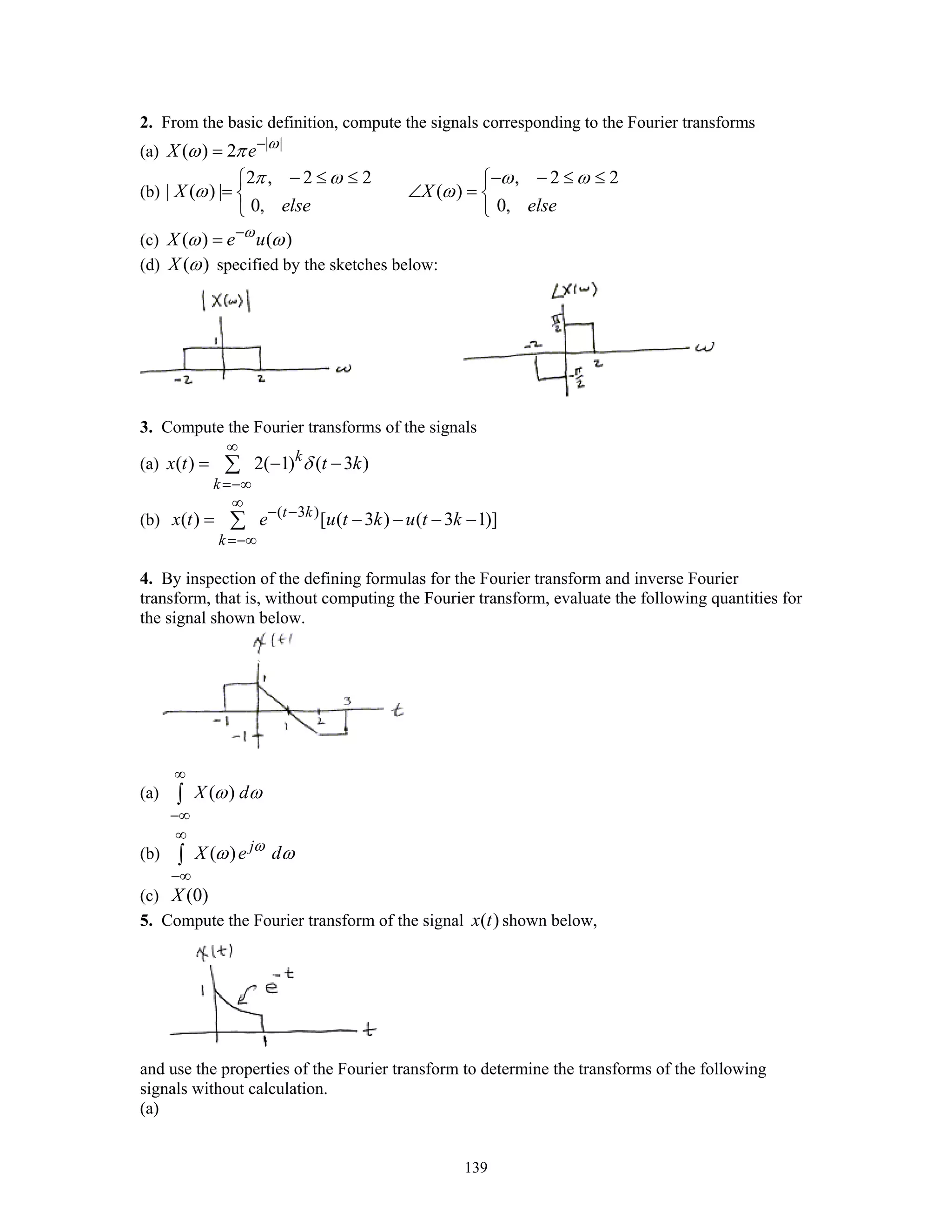 139
2. From the basic definition, compute the signals corresponding to the Fourier transforms
(a) | |
( ) 2X e ω
ω π −
=
(b)
2 , 2 2 , 2 2
| ( ) | ( )
0, 0,
X X
else else
π ω ω ω
ω ω
− ≤ ≤ − − ≤ ≤⎧ ⎧
= ∠ =⎨ ⎨
⎩ ⎩
(c) ( ) ( )X e uω
ω ω−
=
(d) ( )X ω specified by the sketches below:
3. Compute the Fourier transforms of the signals
(a) ( ) 2( 1) ( 3 )k
k
x t t kδ
∞
=−∞
= − −∑
(b) ( 3 )
( ) [ ( 3 ) ( 3 1)]t k
k
x t e u t k u t k
∞
− −
=−∞
= − − − −∑
4. By inspection of the defining formulas for the Fourier transform and inverse Fourier
transform, that is, without computing the Fourier transform, evaluate the following quantities for
the signal shown below.
(a) ( )X dω ω
∞
−∞
∫
(b) ( ) j
X e dω
ω ω
∞
−∞
∫
(c) (0)X
5. Compute the Fourier transform of the signal ( )x t shown below,
and use the properties of the Fourier transform to determine the transforms of the following
signals without calculation.
(a)
 