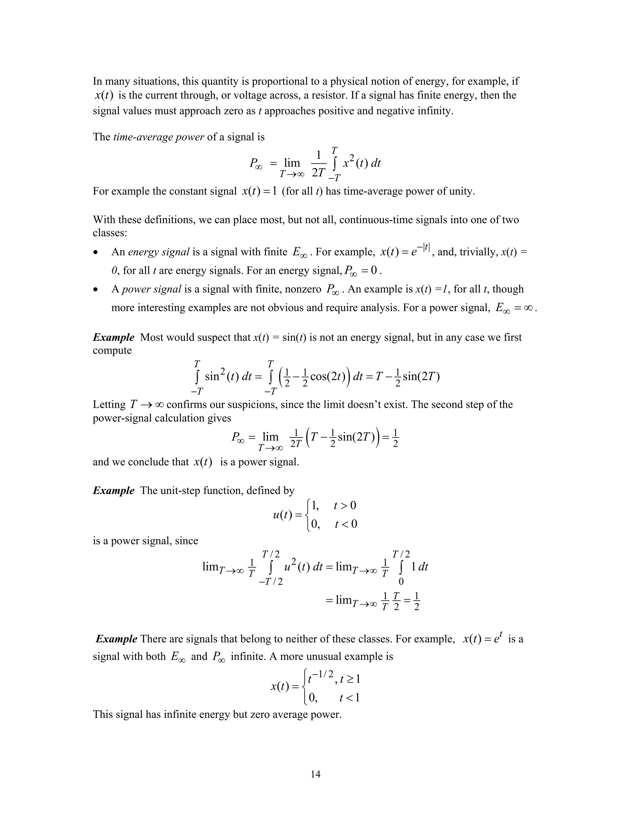 14
In many situations, this quantity is proportional to a physical notion of energy, for example, if
( )x t is the current through, or voltage across, a resistor. If a signal has finite energy, then the
signal values must approach zero as t approaches positive and negative infinity.
The time-average power of a signal is
21
lim ( )
2
T
T T
P x t dt
T
∞
→∞ −
= ∫
For example the constant signal ( ) 1x t = (for all t) has time-average power of unity.
With these definitions, we can place most, but not all, continuous-time signals into one of two
classes:
• An energy signal is a signal with finite E∞ . For example, | |
( ) t
x t e−
= , and, trivially, x(t) =
0, for all t are energy signals. For an energy signal, 0P∞ = .
• A power signal is a signal with finite, nonzero P∞ . An example is x(t) =1, for all t, though
more interesting examples are not obvious and require analysis. For a power signal, E∞ = ∞.
Example Most would suspect that x(t) = sin(t) is not an energy signal, but in any case we first
compute
( )2 1 1 1
2 2 2
sin ( ) cos(2 ) sin(2 )
T T
T T
t dt t dt T T
− −
= − = −∫ ∫
Letting T → ∞ confirms our suspicions, since the limit doesn’t exist. The second step of the
power-signal calculation gives
( )1 1 1
2 2 2
lim sin(2 )
TT
P T T∞
→∞
= − =
and we conclude that ( )x t is a power signal.
Example The unit-step function, defined by
1, 0
( )
0, 0
t
u t
t
>⎧
= ⎨
<⎩
is a power signal, since
/ 2 / 2
21 1
/ 2 0
1 1
2 2
lim ( ) lim 1
lim
T T
T TT T
T
T
T T
u t dt dt→∞ →∞
−
→∞
=
= =
∫ ∫
Example There are signals that belong to neither of these classes. For example, ( ) t
x t e= is a
signal with both E∞ and P∞ infinite. A more unusual example is
1/ 2
, 1
( )
0, 1
t t
x t
t
−⎧⎪ ≥
= ⎨
<⎪⎩
This signal has infinite energy but zero average power.
 